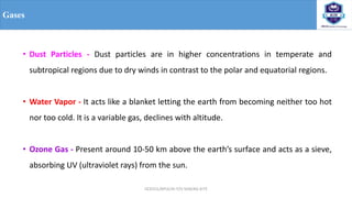 OCE551/APCE/III IT/V SEM/KG-KiTE
Gases
• Dust Particles - Dust particles are in higher concentrations in temperate and
subtropical regions due to dry winds in contrast to the polar and equatorial regions.
• Water Vapor - It acts like a blanket letting the earth from becoming neither too hot
nor too cold. It is a variable gas, declines with altitude.
• Ozone Gas - Present around 10-50 km above the earth’s surface and acts as a sieve,
absorbing UV (ultraviolet rays) from the sun.
 