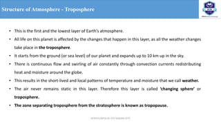 OCE551/APCE/III IT/V SEM/KG-KiTE
Structure of Atmosphere - Troposphere
• This is the first and the lowest layer of Earth’s atmosphere.
• All life on this planet is affected by the changes that happen in this layer, as all the weather changes
take place in the troposphere.
• It starts from the ground (or sea level) of our planet and expands up to 10 km up in the sky.
• There is continuous flow and swirling of air constantly through convection currents redistributing
heat and moisture around the globe.
• This results in the short-lived and local patterns of temperature and moisture that we call weather.
• The air never remains static in this layer. Therefore this layer is called ‘changing sphere’ or
troposphere.
• The zone separating troposphere from the stratosphere is known as tropopause.
 