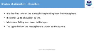 OCE551/APCE/III IT/V SEM/KG-KiTE
Structure of Atmosphere - Mesosphere
• It is the third layer of the atmosphere spreading over the stratosphere.
• It extends up to a height of 80 km.
• Meteors or falling stars occur in this layer.
• The upper limit of the mesosphere is known as mesopause.
 
