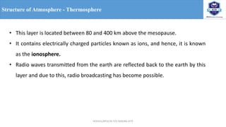 OCE551/APCE/III IT/V SEM/KG-KiTE
Structure of Atmosphere - Thermosphere
• This layer is located between 80 and 400 km above the mesopause.
• It contains electrically charged particles known as ions, and hence, it is known
as the ionosphere.
• Radio waves transmitted from the earth are reflected back to the earth by this
layer and due to this, radio broadcasting has become possible.
 