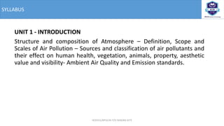 SYLLABUS
UNIT 1 - INTRODUCTION
Structure and composition of Atmosphere – Definition, Scope and
Scales of Air Pollution – Sources and classification of air pollutants and
their effect on human health, vegetation, animals, property, aesthetic
value and visibility- Ambient Air Quality and Emission standards.
OCE551/APCE/III IT/V SEM/KG-KiTE
 
