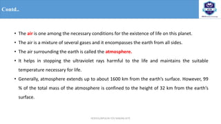 OCE551/APCE/III IT/V SEM/KG-KiTE
Contd..
• The air is one among the necessary conditions for the existence of life on this planet.
• The air is a mixture of several gases and it encompasses the earth from all sides.
• The air surrounding the earth is called the atmosphere.
• It helps in stopping the ultraviolet rays harmful to the life and maintains the suitable
temperature necessary for life.
• Generally, atmosphere extends up to about 1600 km from the earth’s surface. However, 99
% of the total mass of the atmosphere is confined to the height of 32 km from the earth’s
surface.
 
