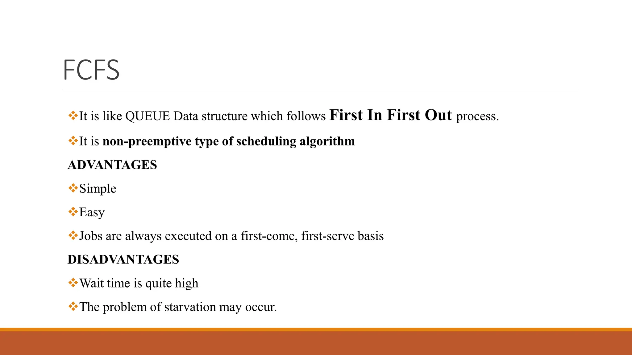 FCFS
It is like QUEUE Data structure which follows First In First Out process.
It is non-preemptive type of scheduling algorithm
ADVANTAGES
Simple
Easy
Jobs are always executed on a first-come, first-serve basis
DISADVANTAGES
Wait time is quite high
The problem of starvation may occur.
 