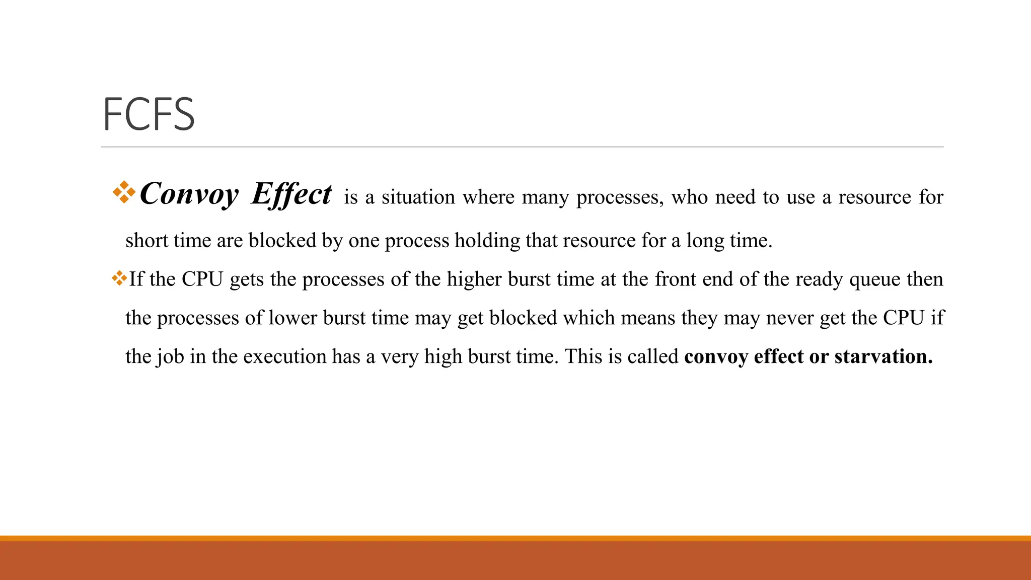 FCFS
Convoy Effect is a situation where many processes, who need to use a resource for
short time are blocked by one process holding that resource for a long time.
If the CPU gets the processes of the higher burst time at the front end of the ready queue then
the processes of lower burst time may get blocked which means they may never get the CPU if
the job in the execution has a very high burst time. This is called convoy effect or starvation.
 