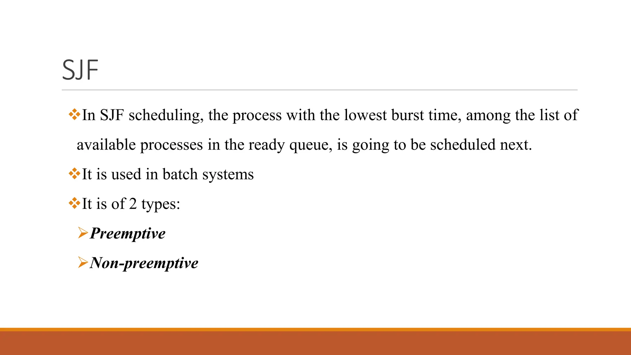 SJF
In SJF scheduling, the process with the lowest burst time, among the list of
available processes in the ready queue, is going to be scheduled next.
It is used in batch systems
It is of 2 types:
Preemptive
Non-preemptive
 