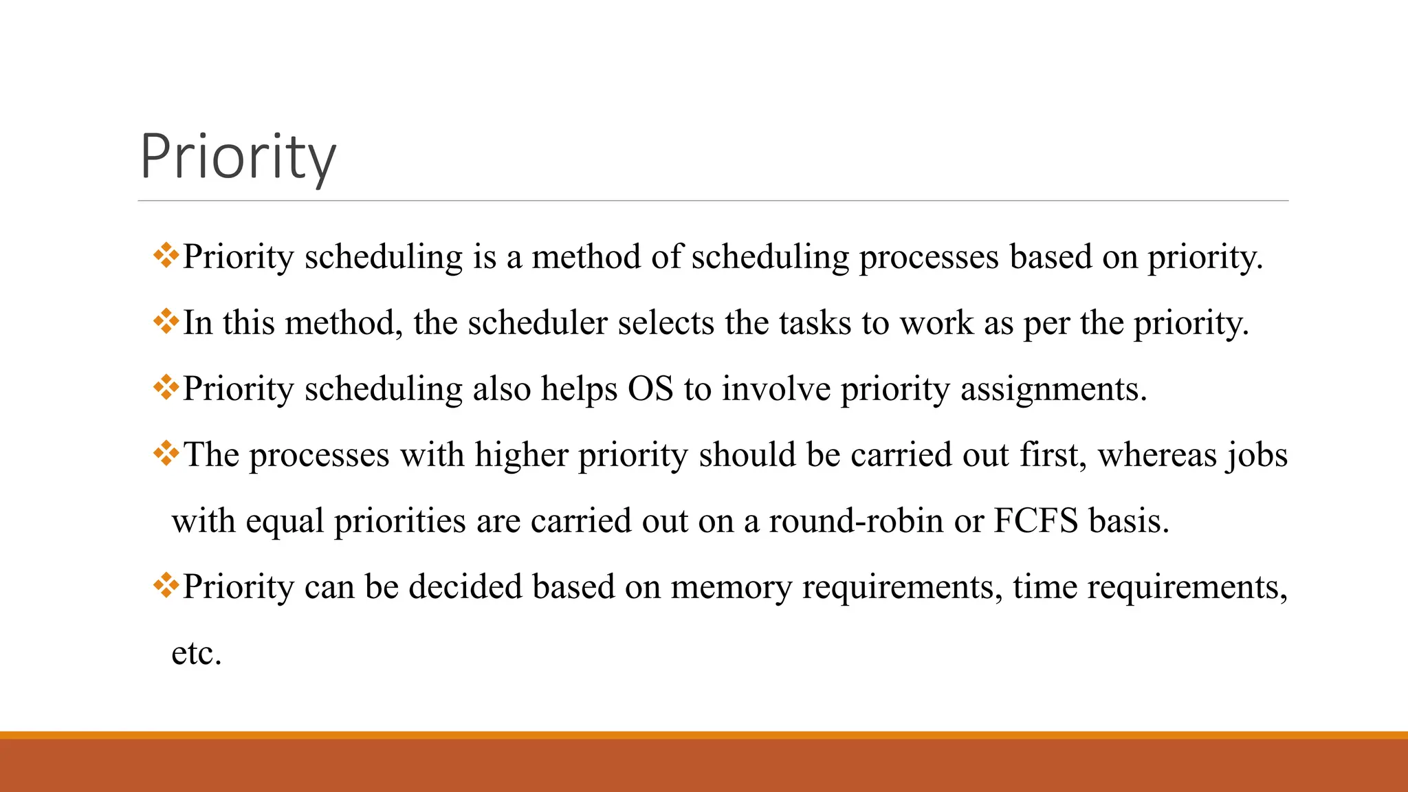 Priority
Priority scheduling is a method of scheduling processes based on priority.
In this method, the scheduler selects the tasks to work as per the priority.
Priority scheduling also helps OS to involve priority assignments.
The processes with higher priority should be carried out first, whereas jobs
with equal priorities are carried out on a round-robin or FCFS basis.
Priority can be decided based on memory requirements, time requirements,
etc.
 