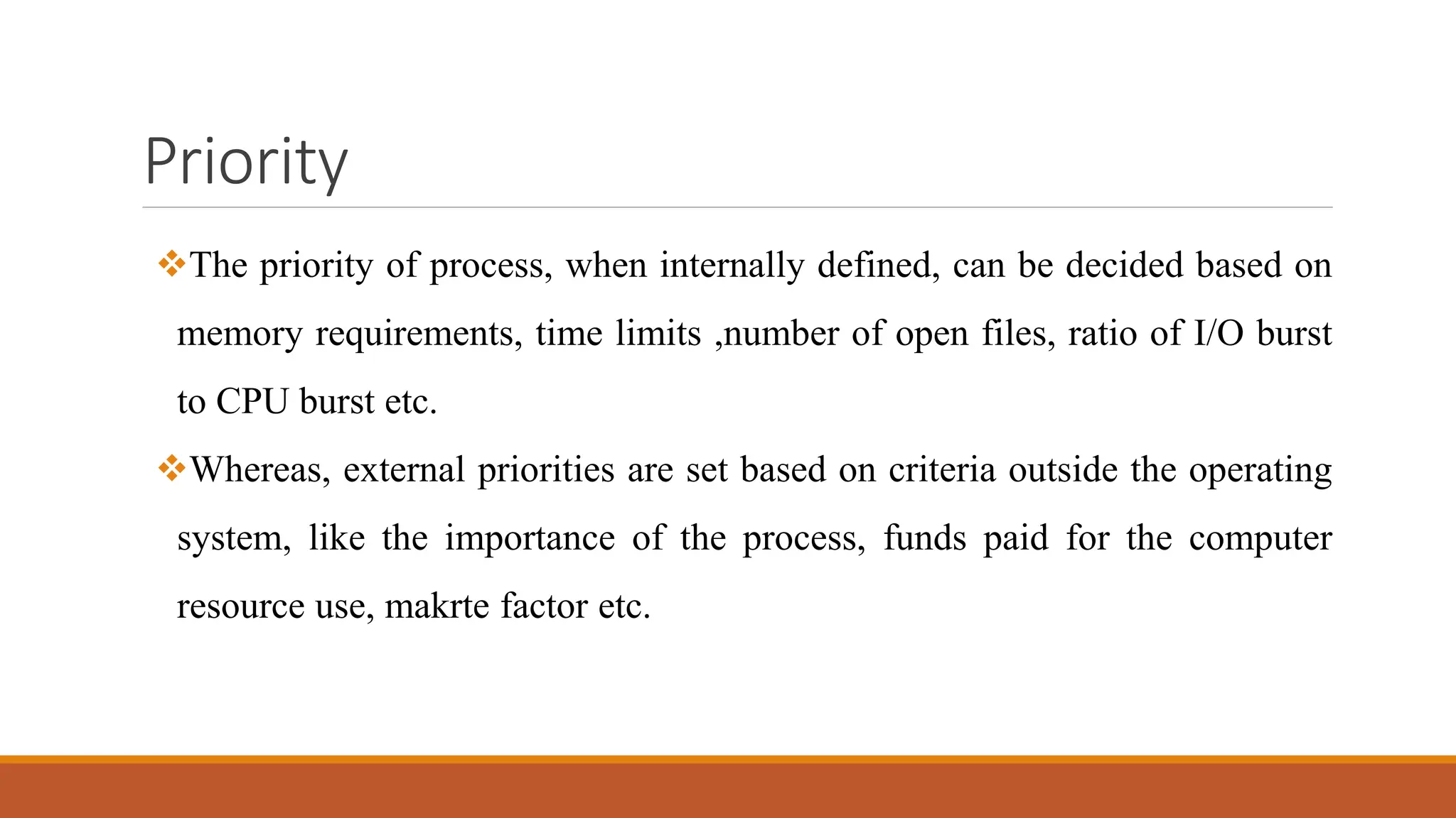 Priority
The priority of process, when internally defined, can be decided based on
memory requirements, time limits ,number of open files, ratio of I/O burst
to CPU burst etc.
Whereas, external priorities are set based on criteria outside the operating
system, like the importance of the process, funds paid for the computer
resource use, makrte factor etc.
 
