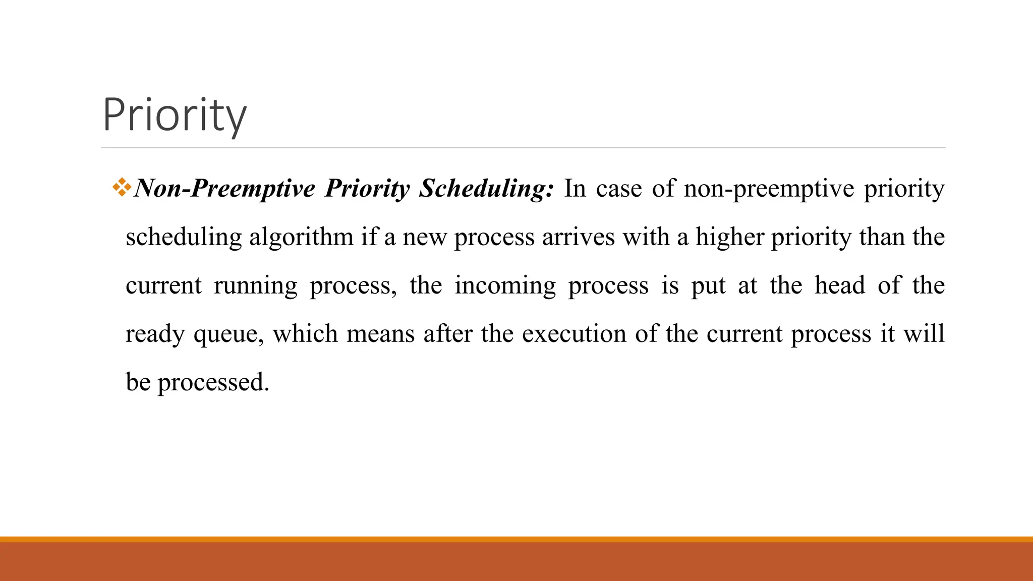 Priority
Non-Preemptive Priority Scheduling: In case of non-preemptive priority
scheduling algorithm if a new process arrives with a higher priority than the
current running process, the incoming process is put at the head of the
ready queue, which means after the execution of the current process it will
be processed.
 