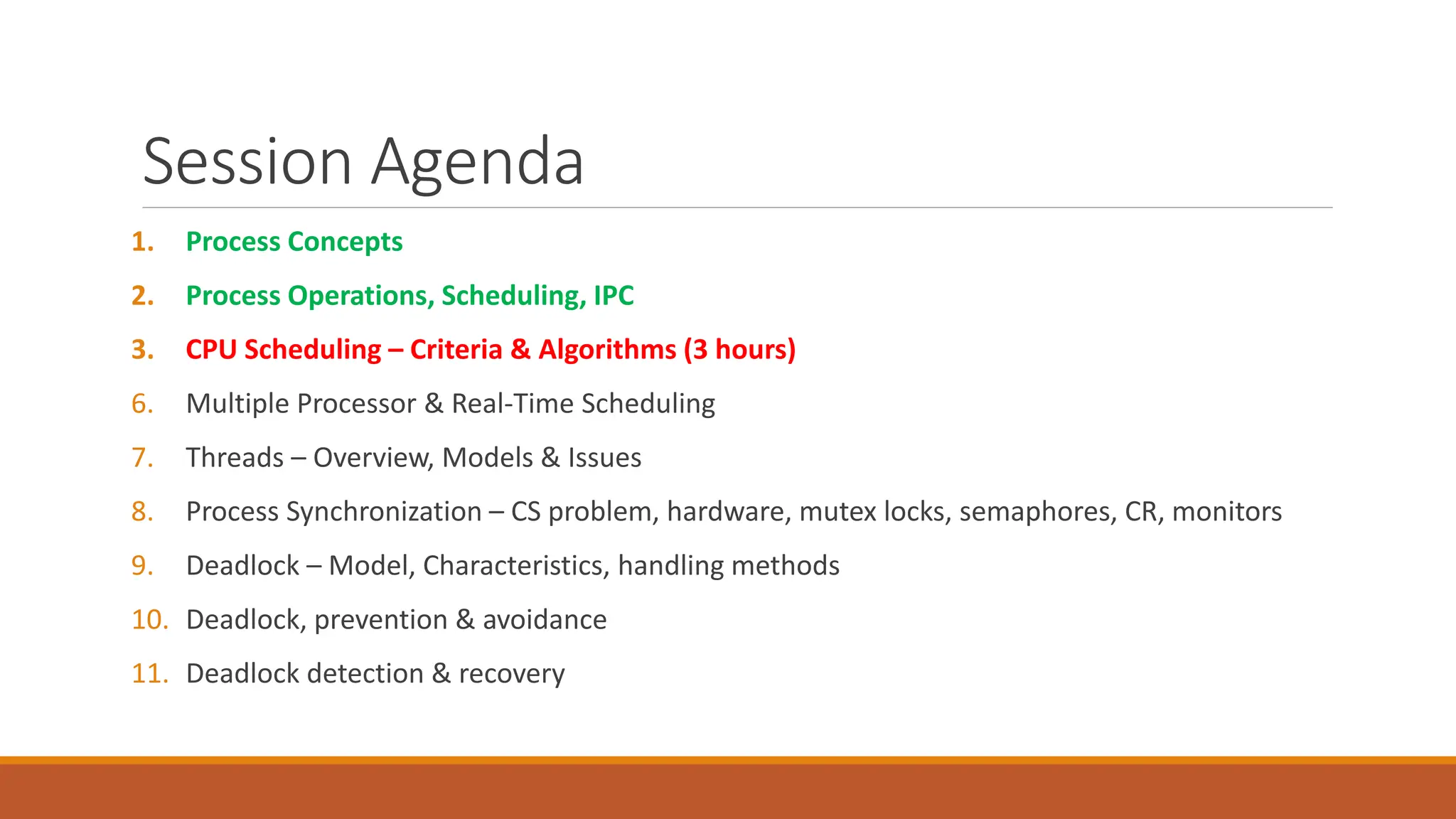 Session Agenda
1. Process Concepts
2. Process Operations, Scheduling, IPC
3. CPU Scheduling – Criteria & Algorithms (3 hours)
6. Multiple Processor & Real-Time Scheduling
7. Threads – Overview, Models & Issues
8. Process Synchronization – CS problem, hardware, mutex locks, semaphores, CR, monitors
9. Deadlock – Model, Characteristics, handling methods
10. Deadlock, prevention & avoidance
11. Deadlock detection & recovery
 