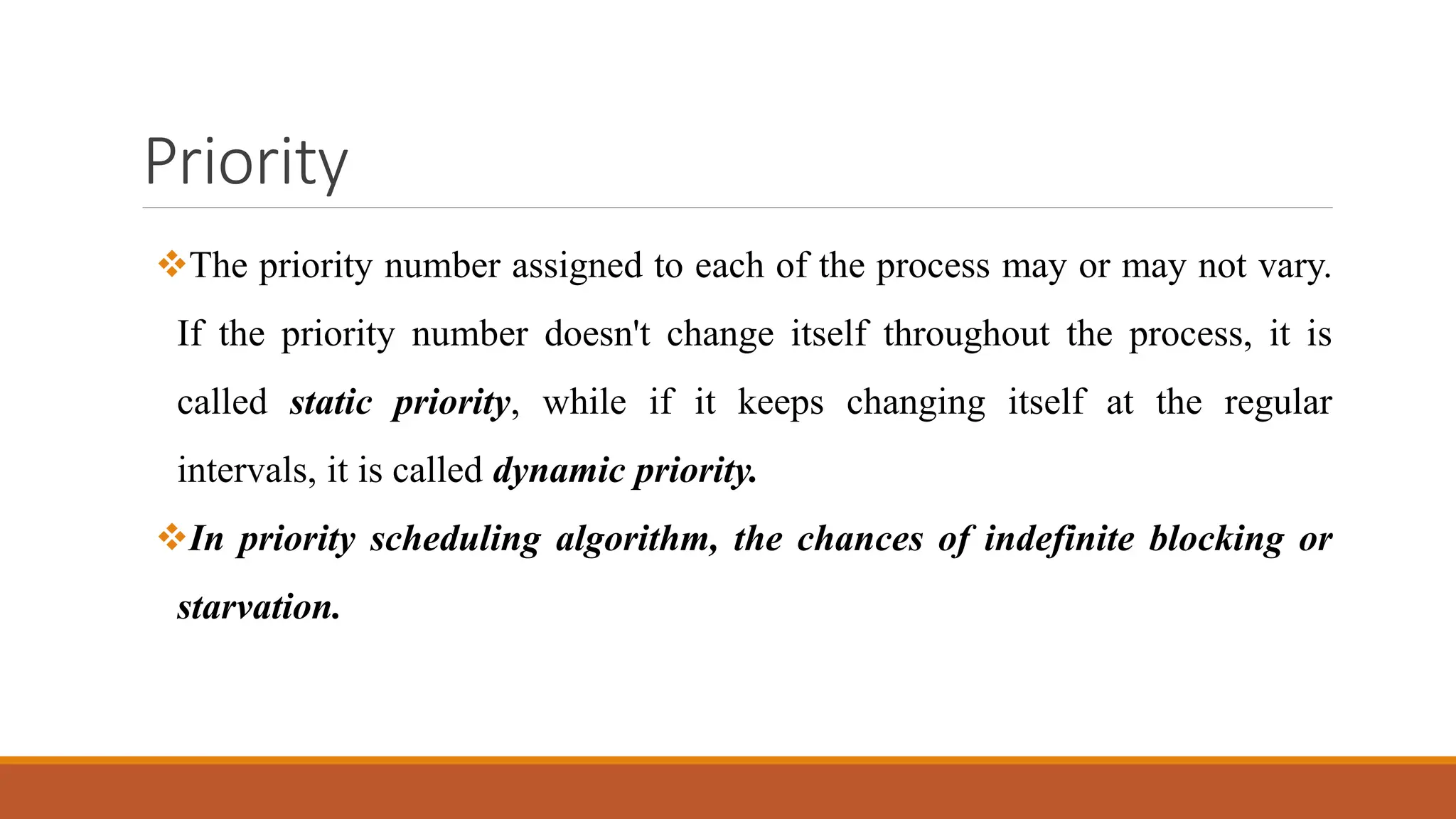 Priority
The priority number assigned to each of the process may or may not vary.
If the priority number doesn't change itself throughout the process, it is
called static priority, while if it keeps changing itself at the regular
intervals, it is called dynamic priority.
In priority scheduling algorithm, the chances of indefinite blocking or
starvation.
 