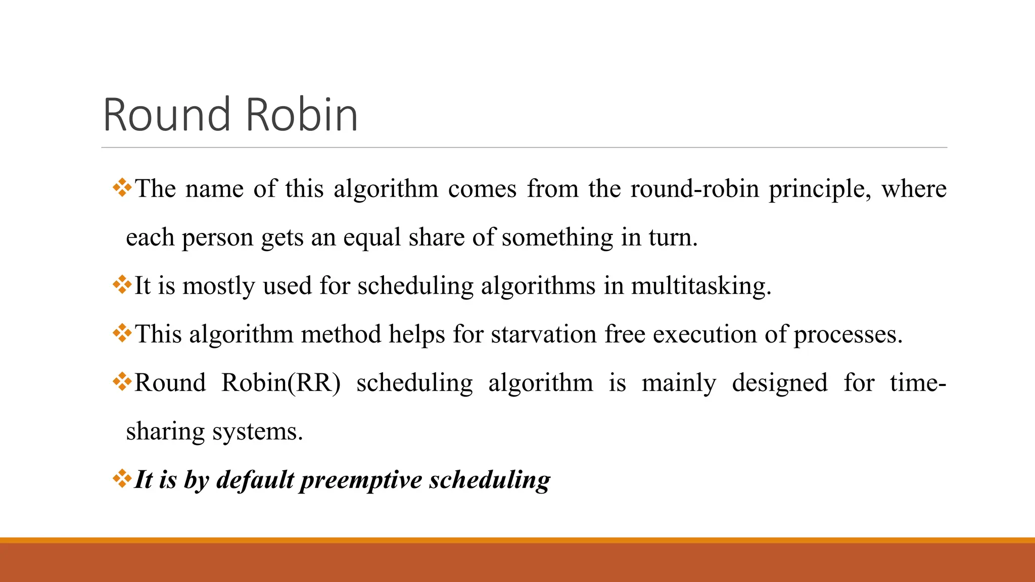 Round Robin
The name of this algorithm comes from the round-robin principle, where
each person gets an equal share of something in turn.
It is mostly used for scheduling algorithms in multitasking.
This algorithm method helps for starvation free execution of processes.
Round Robin(RR) scheduling algorithm is mainly designed for time-
sharing systems.
It is by default preemptive scheduling
 