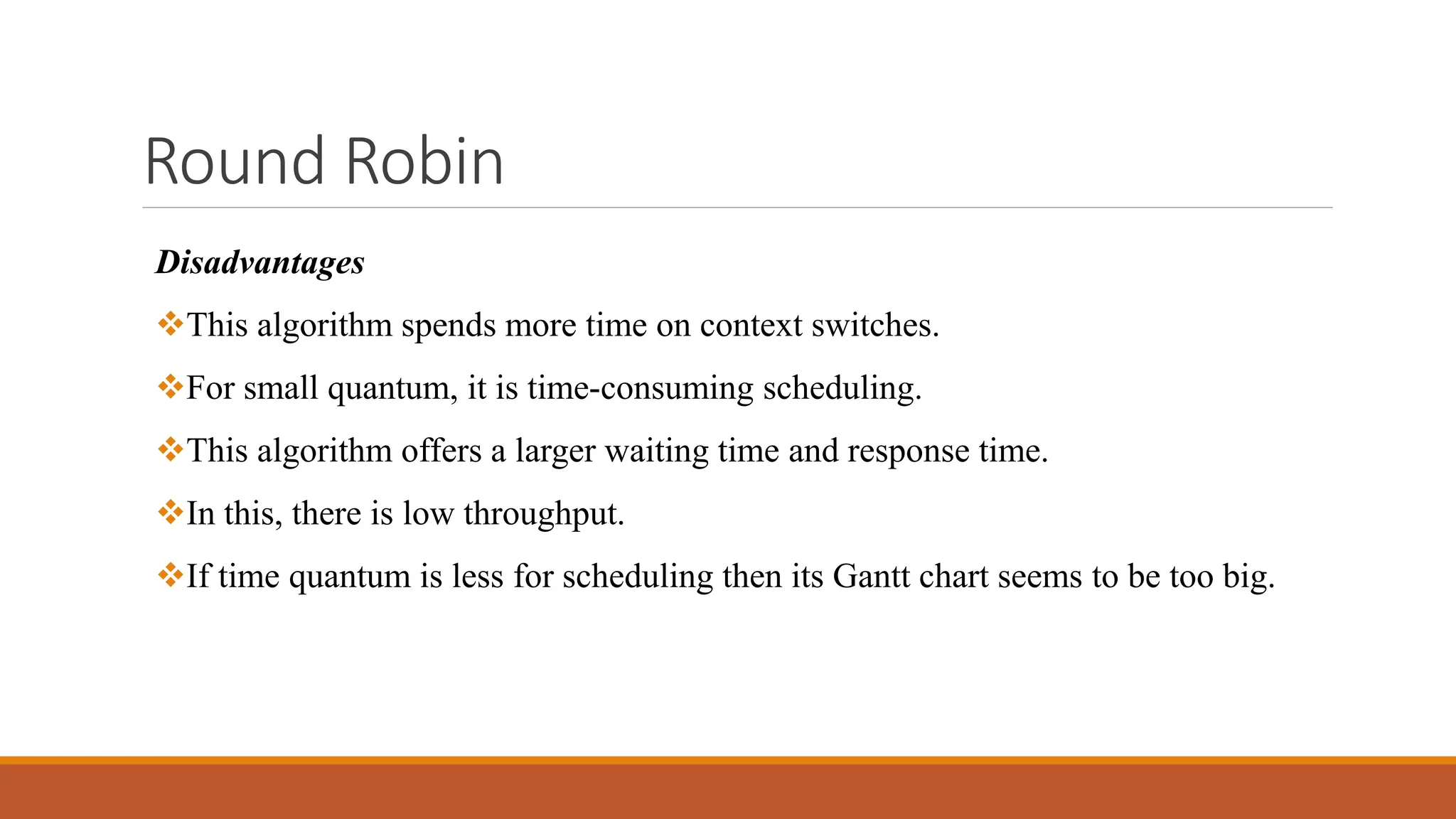 Round Robin
Disadvantages
This algorithm spends more time on context switches.
For small quantum, it is time-consuming scheduling.
This algorithm offers a larger waiting time and response time.
In this, there is low throughput.
If time quantum is less for scheduling then its Gantt chart seems to be too big.
 