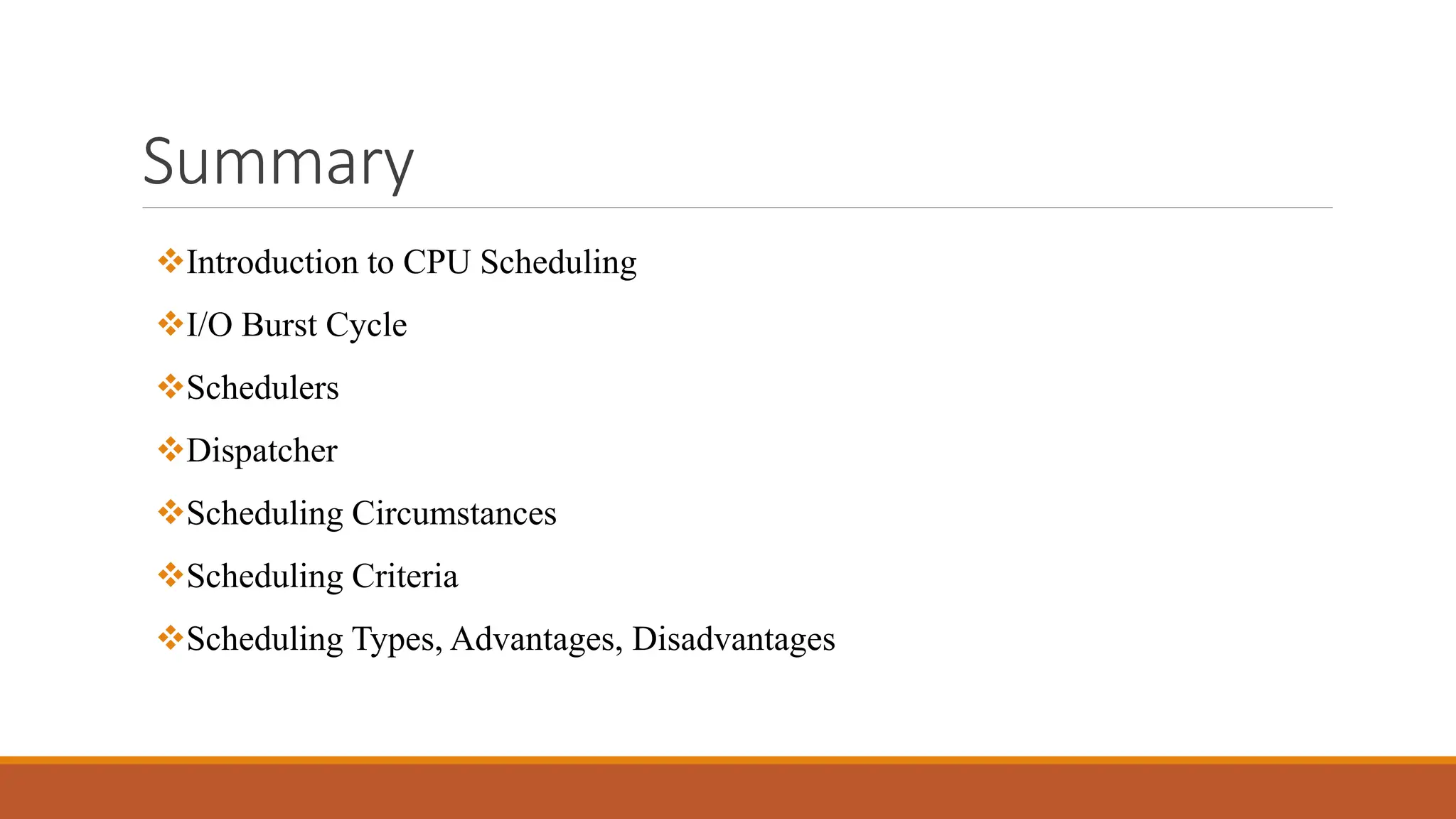 Summary
Introduction to CPU Scheduling
I/O Burst Cycle
Schedulers
Dispatcher
Scheduling Circumstances
Scheduling Criteria
Scheduling Types, Advantages, Disadvantages
 