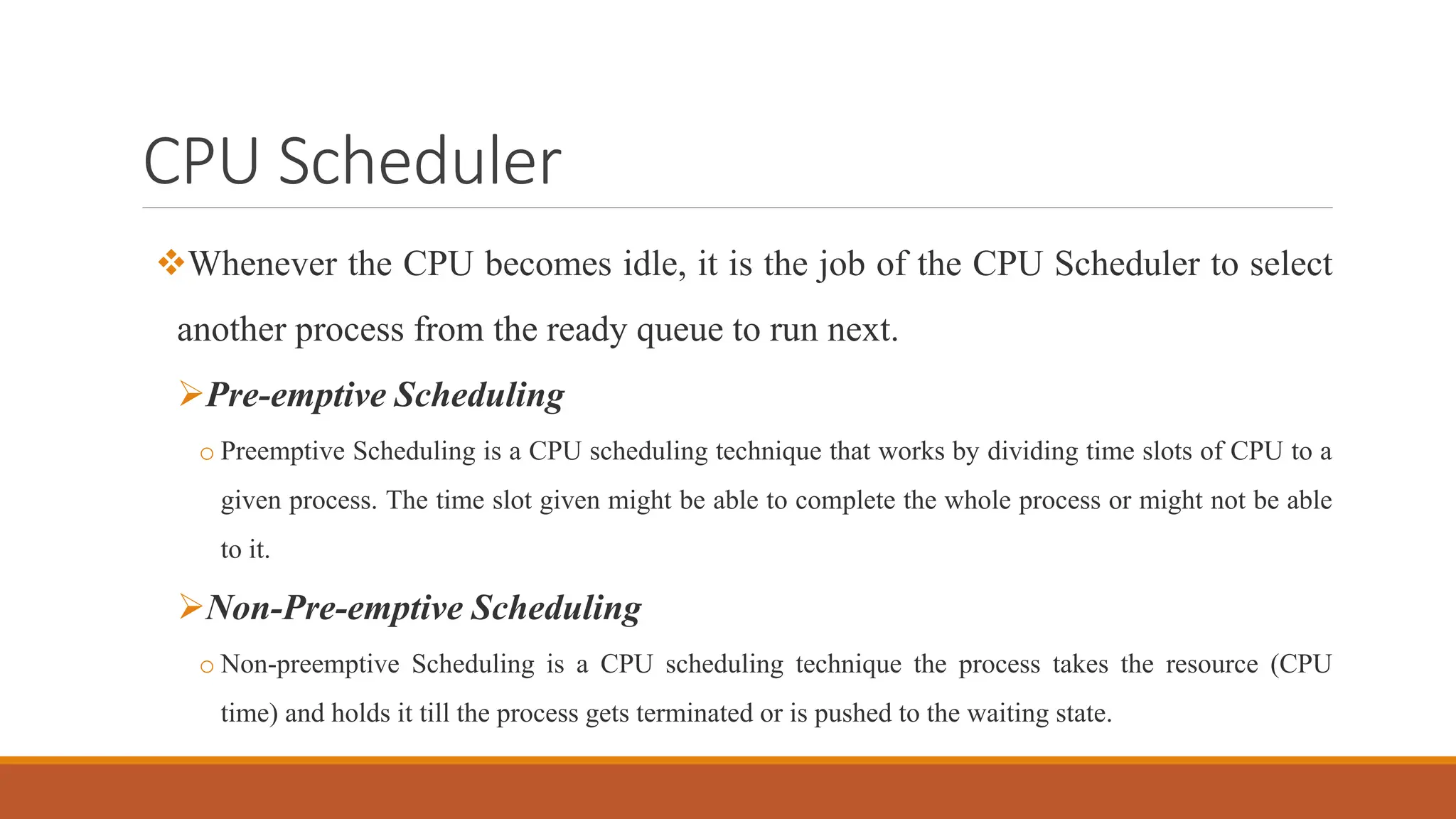CPU Scheduler
Whenever the CPU becomes idle, it is the job of the CPU Scheduler to select
another process from the ready queue to run next.
Pre-emptive Scheduling
o Preemptive Scheduling is a CPU scheduling technique that works by dividing time slots of CPU to a
given process. The time slot given might be able to complete the whole process or might not be able
to it.
Non-Pre-emptive Scheduling
o Non-preemptive Scheduling is a CPU scheduling technique the process takes the resource (CPU
time) and holds it till the process gets terminated or is pushed to the waiting state.
 