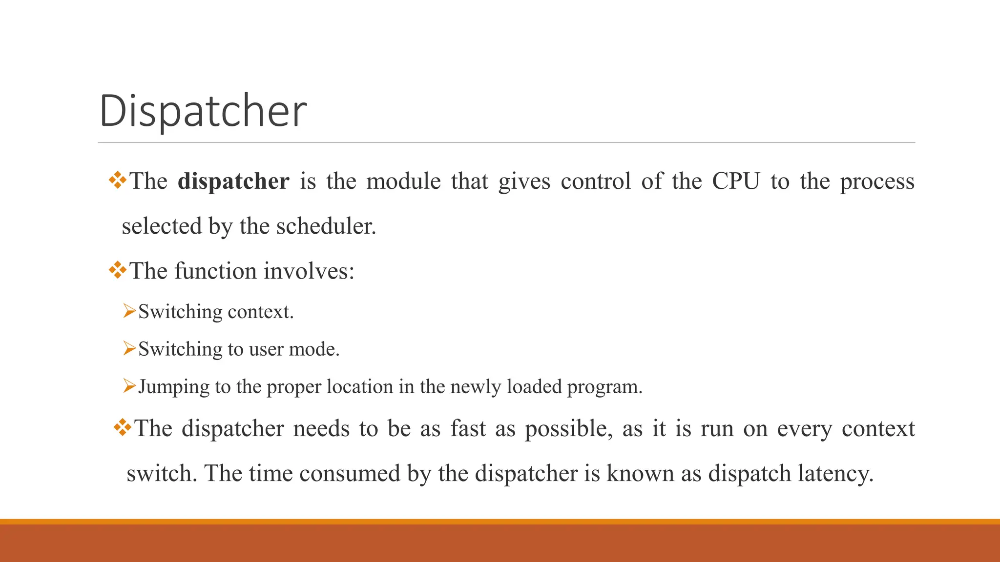 Dispatcher
The dispatcher is the module that gives control of the CPU to the process
selected by the scheduler.
The function involves:
Switching context.
Switching to user mode.
Jumping to the proper location in the newly loaded program.
The dispatcher needs to be as fast as possible, as it is run on every context
switch. The time consumed by the dispatcher is known as dispatch latency.
 
