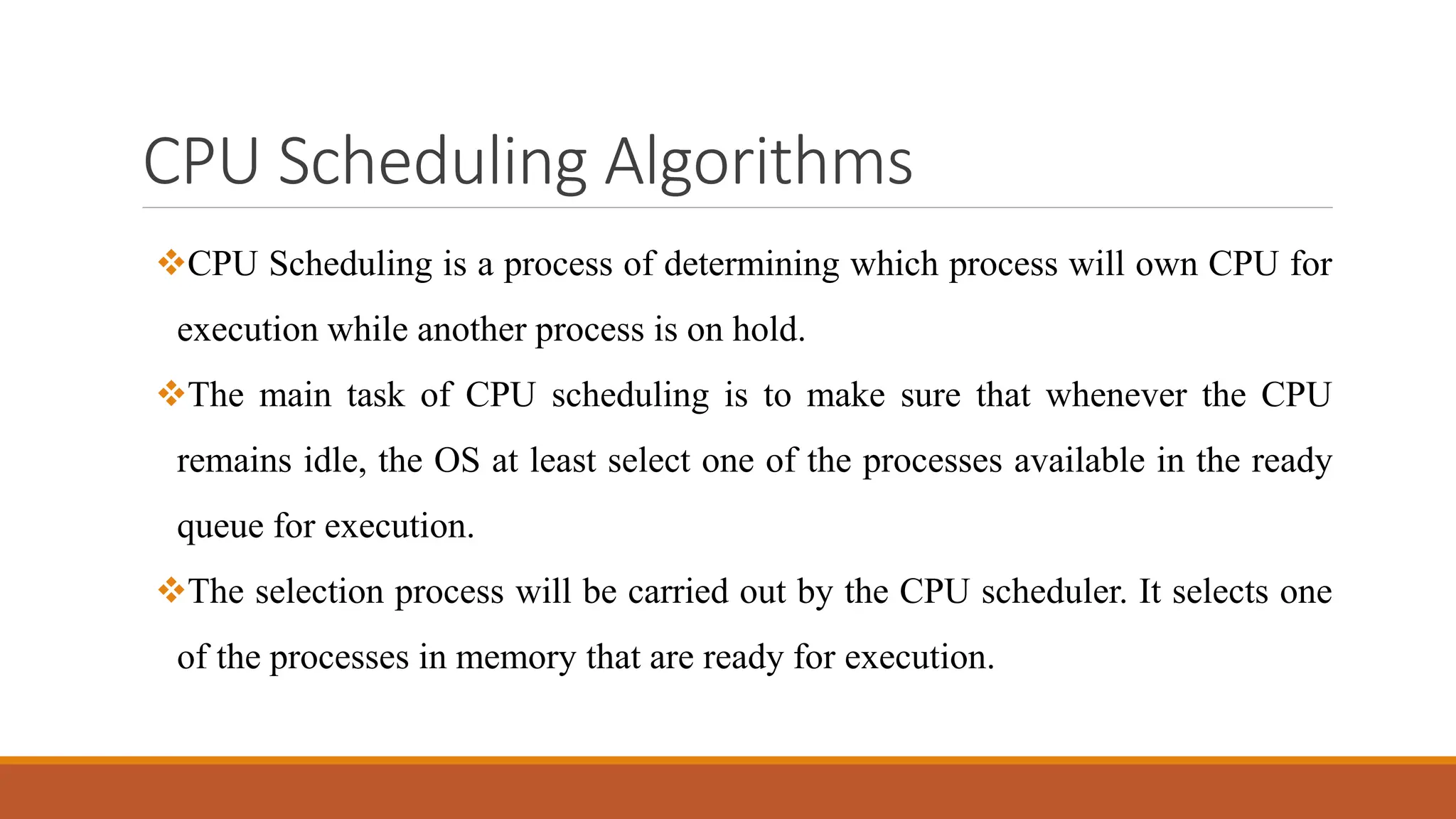 CPU Scheduling Algorithms
CPU Scheduling is a process of determining which process will own CPU for
execution while another process is on hold.
The main task of CPU scheduling is to make sure that whenever the CPU
remains idle, the OS at least select one of the processes available in the ready
queue for execution.
The selection process will be carried out by the CPU scheduler. It selects one
of the processes in memory that are ready for execution.
 