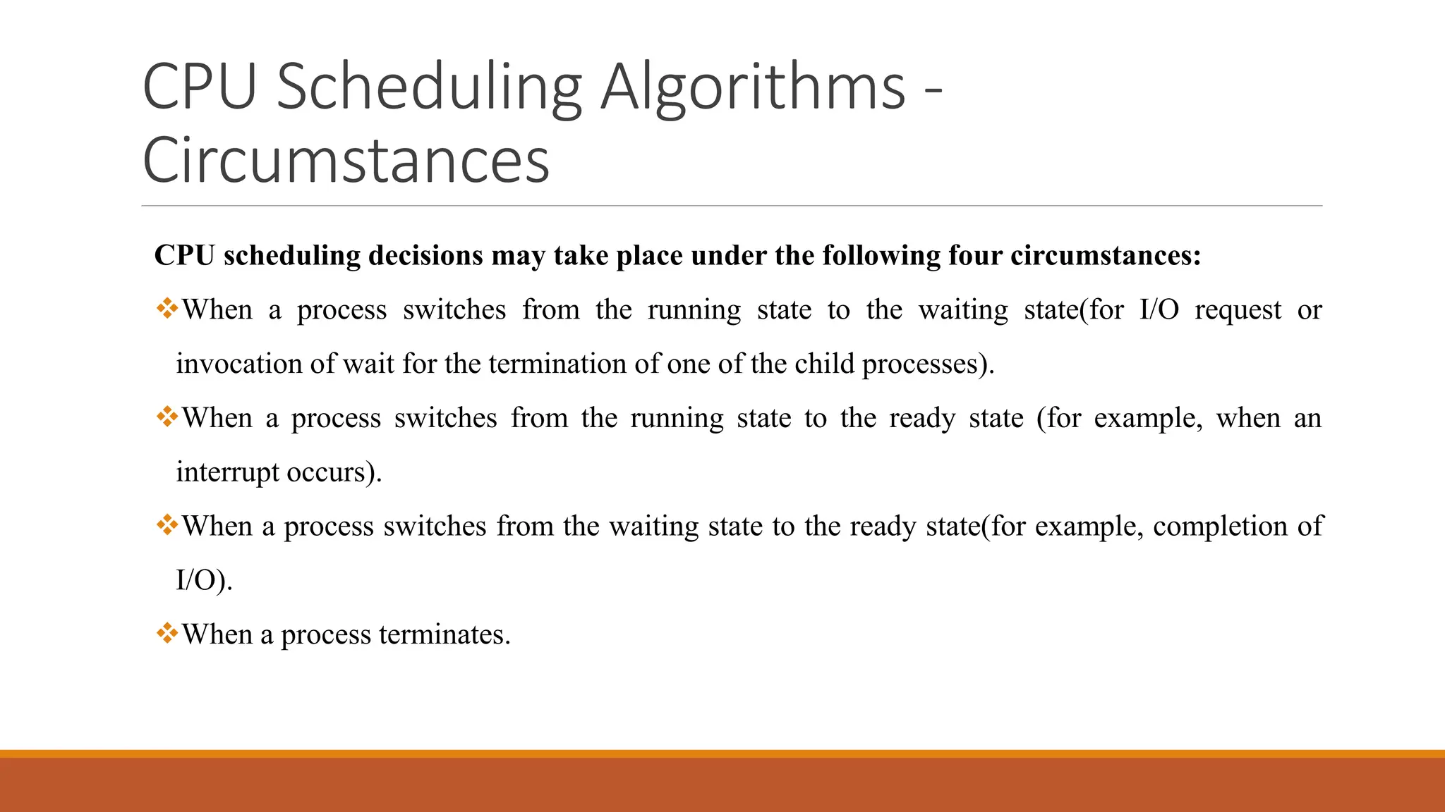 CPU Scheduling Algorithms -
Circumstances
CPU scheduling decisions may take place under the following four circumstances:
When a process switches from the running state to the waiting state(for I/O request or
invocation of wait for the termination of one of the child processes).
When a process switches from the running state to the ready state (for example, when an
interrupt occurs).
When a process switches from the waiting state to the ready state(for example, completion of
I/O).
When a process terminates.
 