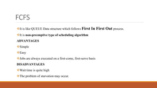 FCFS
It is like QUEUE Data structure which follows First In First Out process.
It is non-preemptive type of scheduling algorithm
ADVANTAGES
Simple
Easy
Jobs are always executed on a first-come, first-serve basis
DISADVANTAGES
Wait time is quite high
The problem of starvation may occur.
 