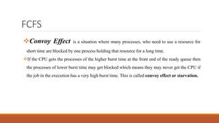 FCFS
Convoy Effect is a situation where many processes, who need to use a resource for
short time are blocked by one process holding that resource for a long time.
If the CPU gets the processes of the higher burst time at the front end of the ready queue then
the processes of lower burst time may get blocked which means they may never get the CPU if
the job in the execution has a very high burst time. This is called convoy effect or starvation.
 