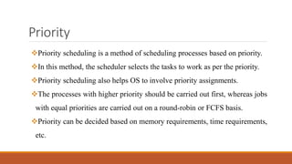 Priority
Priority scheduling is a method of scheduling processes based on priority.
In this method, the scheduler selects the tasks to work as per the priority.
Priority scheduling also helps OS to involve priority assignments.
The processes with higher priority should be carried out first, whereas jobs
with equal priorities are carried out on a round-robin or FCFS basis.
Priority can be decided based on memory requirements, time requirements,
etc.
 