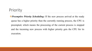 Priority
Preemptive Priority Scheduling: If the new process arrived at the ready
queue has a higher priority than the currently running process, the CPU is
preempted, which means the processing of the current process is stopped
and the incoming new process with higher priority gets the CPU for its
execution.
 