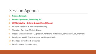 Session Agenda
1. Process Concepts
2. Process Operations, Scheduling, IPC
3. CPU Scheduling – Criteria & Algorithms (3 hours)
6. Multiple Processor & Real-Time Scheduling
7. Threads – Overview, Models & Issues
8. Process Synchronization – CS problem, hardware, mutex locks, semaphores, CR, monitors
9. Deadlock – Model, Characteristics, handling methods
10. Deadlock, prevention & avoidance
11. Deadlock detection & recovery
 
