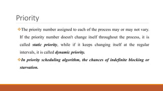 Priority
The priority number assigned to each of the process may or may not vary.
If the priority number doesn't change itself throughout the process, it is
called static priority, while if it keeps changing itself at the regular
intervals, it is called dynamic priority.
In priority scheduling algorithm, the chances of indefinite blocking or
starvation.
 