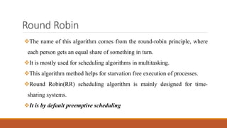 Round Robin
The name of this algorithm comes from the round-robin principle, where
each person gets an equal share of something in turn.
It is mostly used for scheduling algorithms in multitasking.
This algorithm method helps for starvation free execution of processes.
Round Robin(RR) scheduling algorithm is mainly designed for time-
sharing systems.
It is by default preemptive scheduling
 