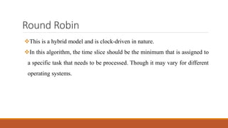 Round Robin
This is a hybrid model and is clock-driven in nature.
In this algorithm, the time slice should be the minimum that is assigned to
a specific task that needs to be processed. Though it may vary for different
operating systems.
 