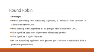 Round Robin
Advantages
While performing this scheduling algorithm, a particular time quantum is
allocated to different jobs.
With the help of this algorithm, all the jobs get a fair allocation of CPU.
This algorithm deals with all processes without any priority.
This algorithm is cyclic in nature.
In this scheduling algorithm, each process gets a chance to reschedule after a
particular quantum time.
 
