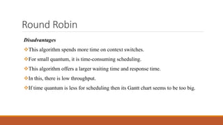 Round Robin
Disadvantages
This algorithm spends more time on context switches.
For small quantum, it is time-consuming scheduling.
This algorithm offers a larger waiting time and response time.
In this, there is low throughput.
If time quantum is less for scheduling then its Gantt chart seems to be too big.
 