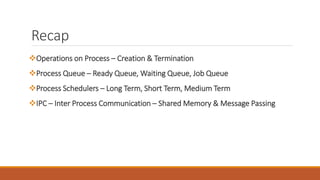 Recap
Operations on Process – Creation & Termination
Process Queue – Ready Queue, Waiting Queue, Job Queue
Process Schedulers – Long Term, Short Term, Medium Term
IPC – Inter Process Communication – Shared Memory & Message Passing
 