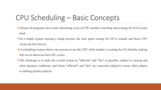 CPU Scheduling – Basic Concepts
Almost all programs have some alternating cycle of CPU number crunching and waiting for I/O of some
kind.
In a simple system running a single process, the time spent waiting for I/O is wasted, and those CPU
cycles are lost forever.
A scheduling system allows one process to use the CPU while another is waiting for I/O, thereby making
full use of otherwise lost CPU cycles.
The challenge is to make the overall system as "efficient" and "fair" as possible, subject to varying and
often dynamic conditions, and where "efficient" and "fair" are somewhat subjective terms, often subject
to shifting priority policies.
 