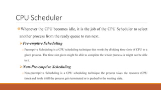 CPU Scheduler
Whenever the CPU becomes idle, it is the job of the CPU Scheduler to select
another process from the ready queue to run next.
Pre-emptive Scheduling
o Preemptive Scheduling is a CPU scheduling technique that works by dividing time slots of CPU to a
given process. The time slot given might be able to complete the whole process or might not be able
to it.
Non-Pre-emptive Scheduling
o Non-preemptive Scheduling is a CPU scheduling technique the process takes the resource (CPU
time) and holds it till the process gets terminated or is pushed to the waiting state.
 