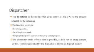 Dispatcher
The dispatcher is the module that gives control of the CPU to the process
selected by the scheduler.
The function involves:
Switching context.
Switching to user mode.
Jumping to the proper location in the newly loaded program.
The dispatcher needs to be as fast as possible, as it is run on every context
switch. The time consumed by the dispatcher is known as dispatch latency.
 