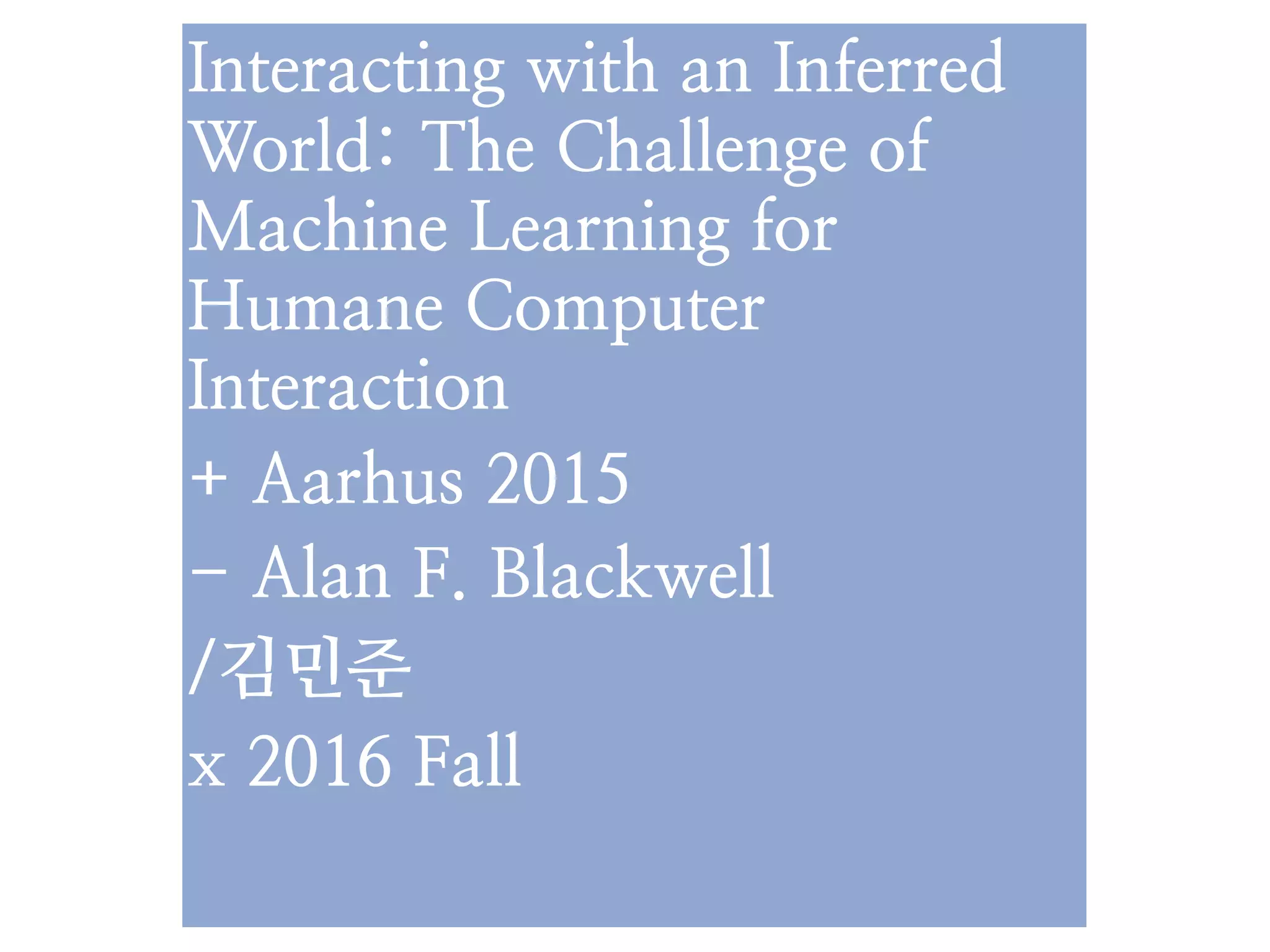 Interacting with an Inferred
World: The Challenge of
Machine Learning for
Humane Computer
Interaction
+ Aarhus 2015
- Alan F. Blackwell
/김민준
x 2016 Fall
 