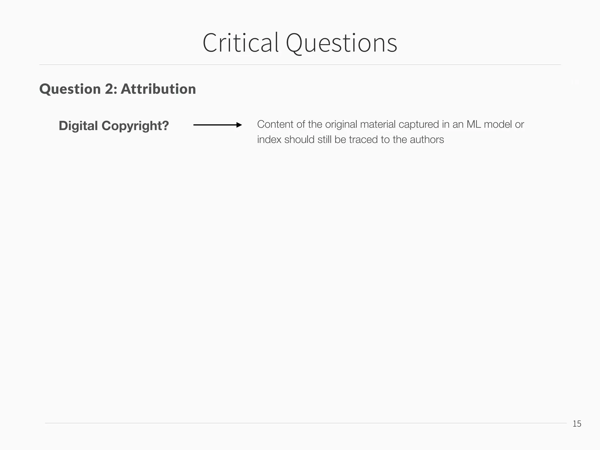 Critical Questions
16
16
Question 2: Attribution
Counter-example: EDM Music Industry
Content of the original material captured in an ML model or
index should still be traced to the authors
Digital Copyright?
Sampled Chopped and Mashed New Song
 
