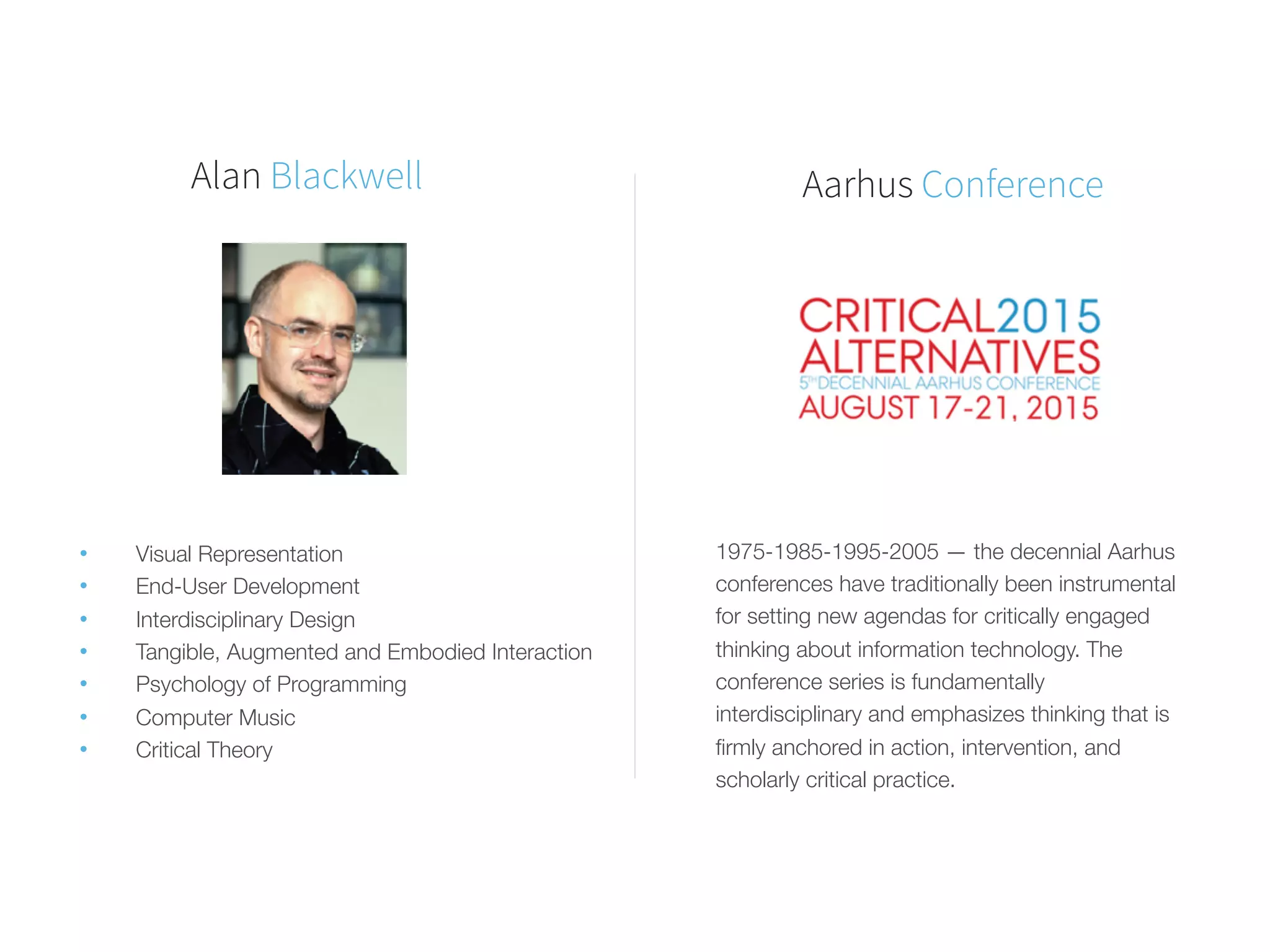 Alan Blackwell
• 	Visual Representation
• 	End-User Development
• 	Interdisciplinary Design
• 	Tangible, Augmented and Embodied Interaction
• 	Psychology of Programming
• 	Computer Music
• 	Critical Theory
1975-1985-1995-2005 — the decennial Aarhus
conferences have traditionally been instrumental
for setting new agendas for critically engaged
thinking about information technology. The
conference series is fundamentally
interdisciplinary and emphasizes thinking that is
ﬁrmly anchored in action, intervention, and
scholarly critical practice.
Aarhus Conference
 