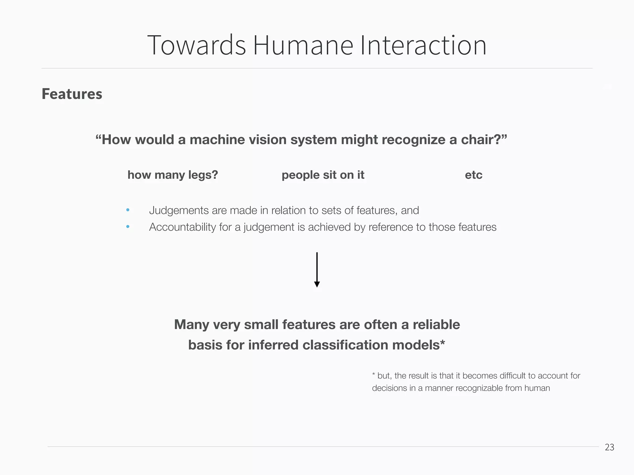 Towards Humane Interaction
24
24
Features
Many very small features are often a reliable
basis for inferred classiﬁcation models*
“How would a machine vision system might recognize a chair?”
* but, the result is that it becomes difﬁcult to account for
decisions in a manner recognizable from human
• Judgements are made in relation to sets of features, and
• Accountability for a judgement is achieved by reference to those features
how many legs? people sit on it etc
The semiotic structure of interaction with inferred worlds can only be
well-designed if feature encodings are integrated into the structure
 