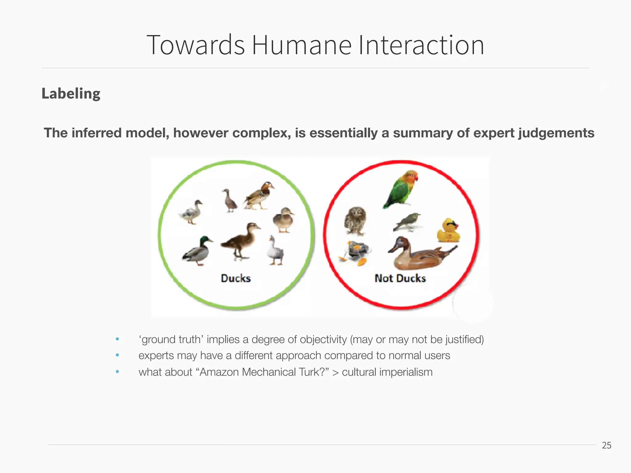Towards Humane Interaction
26
26
Confidence and Errors
99% Likelihood 5% Error Rate
Problems
• Many inferred judgements obscure the fact of its varying degrees of conﬁdence
• An action based on 51% likelihood may be more beneﬁcial to the user than 99% likelihood
 