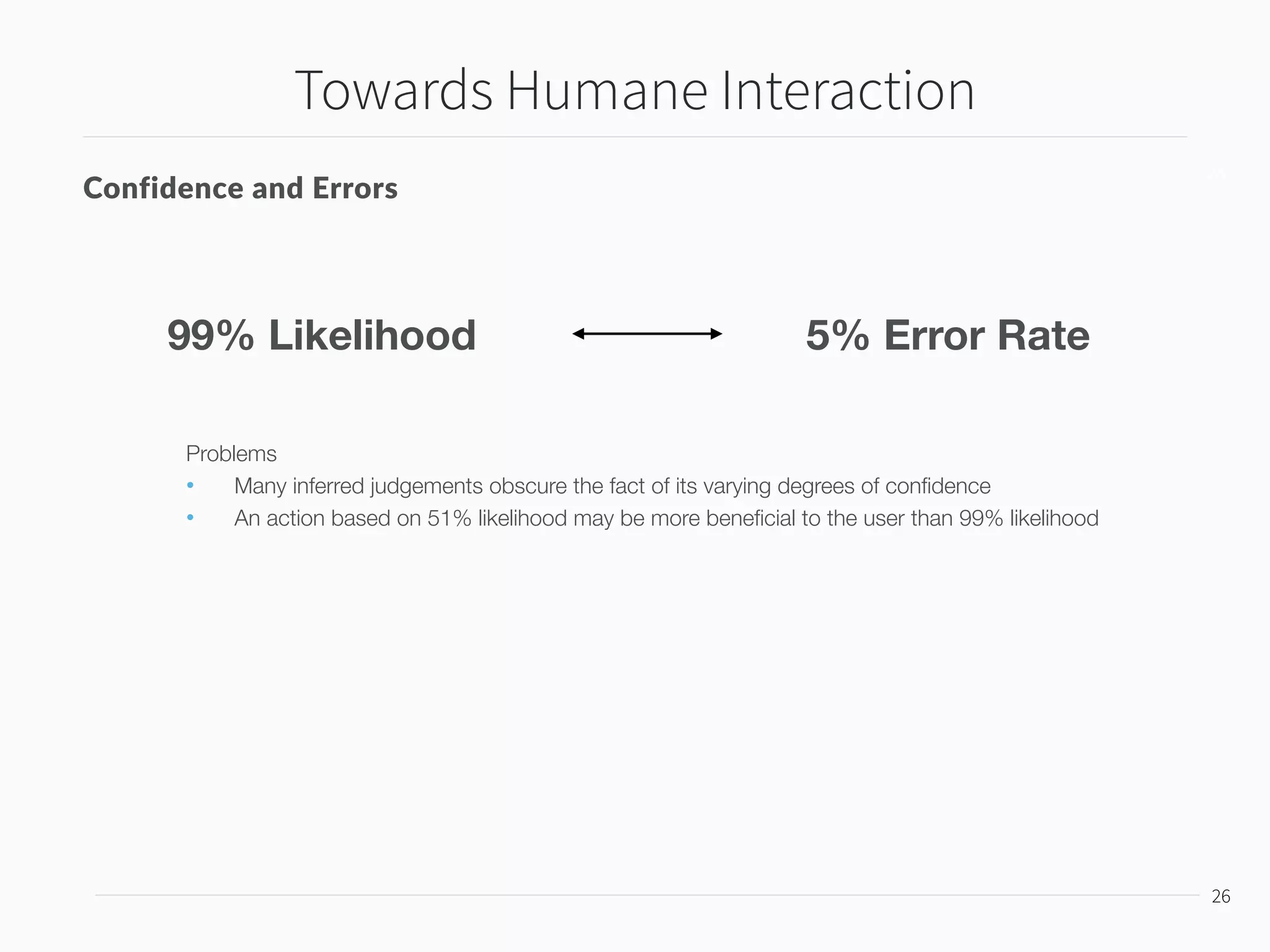 Towards Humane Interaction
27
27
Confidence and Errors
99% Likelihood 5% Error Rate
Problems
• Many inferred judgements obscure the fact of its varying degrees of conﬁdence
• An action based on 51% likelihood may be more beneﬁcial to the user than 99% likelihood
Conﬁdence should be given as a choice
User’s experience of models should be determined by the
consequence of errors, not the occasions
 