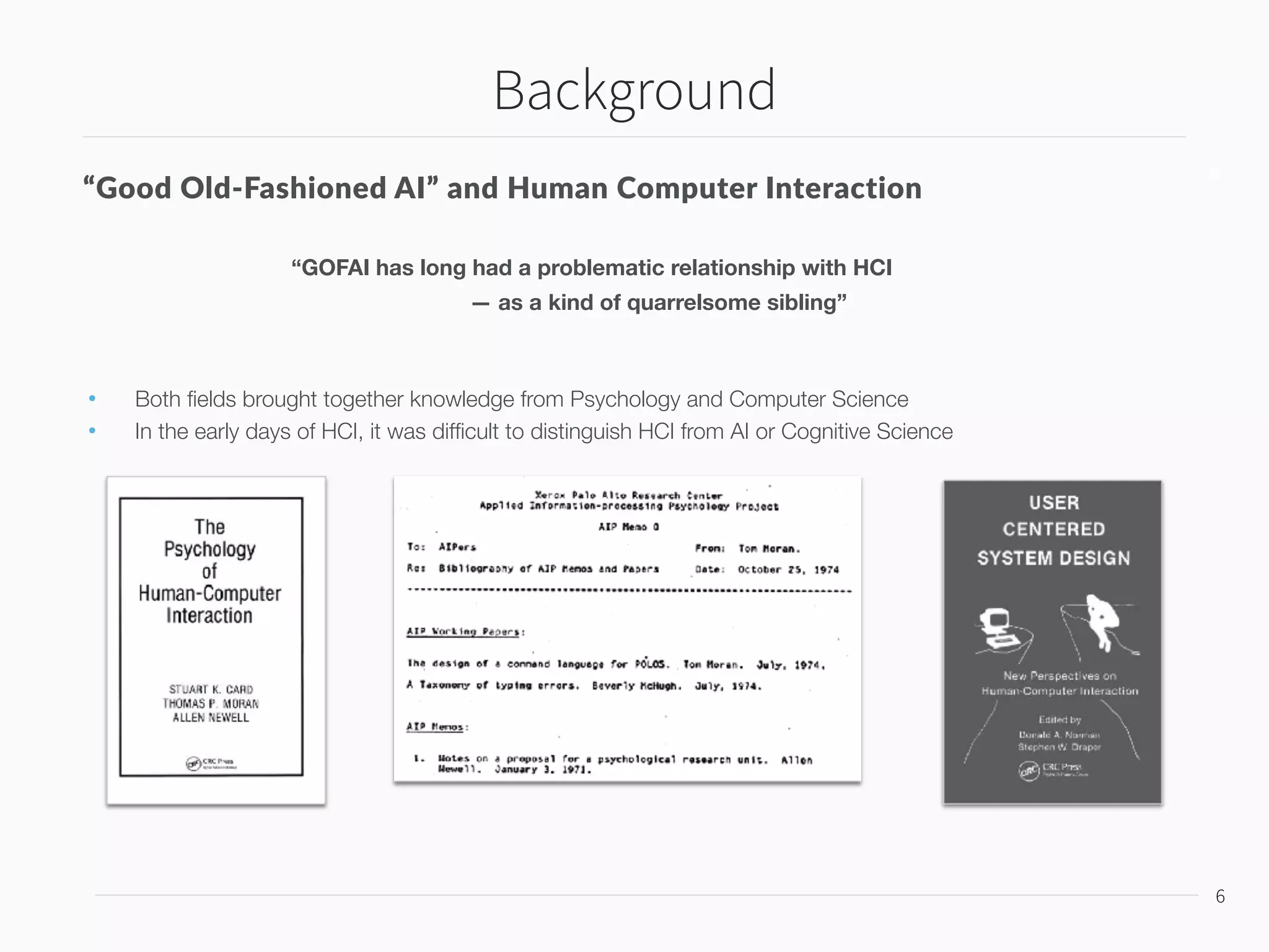 Background
7
7
Expert Systems Boom of the 1980s and Critical Reactions
The possibility of a Strong AI
vs.
Symbolic problem-solving algorithms neglect  
issues central in HCI
• Social context
• Physical embodiment
• Action in the world
argued by Winograd, Flores, Gill, Suchman
Situated Cognition
— The failure of formal computational models of planning and action to deal with the complexity of the real world
 