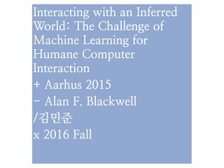 Interacting with an Inferred
World: The Challenge of
Machine Learning for
Humane Computer
Interaction
+ Aarhus 2015
- Alan F. Blackwell
/김민준
x 2016 Fall
 