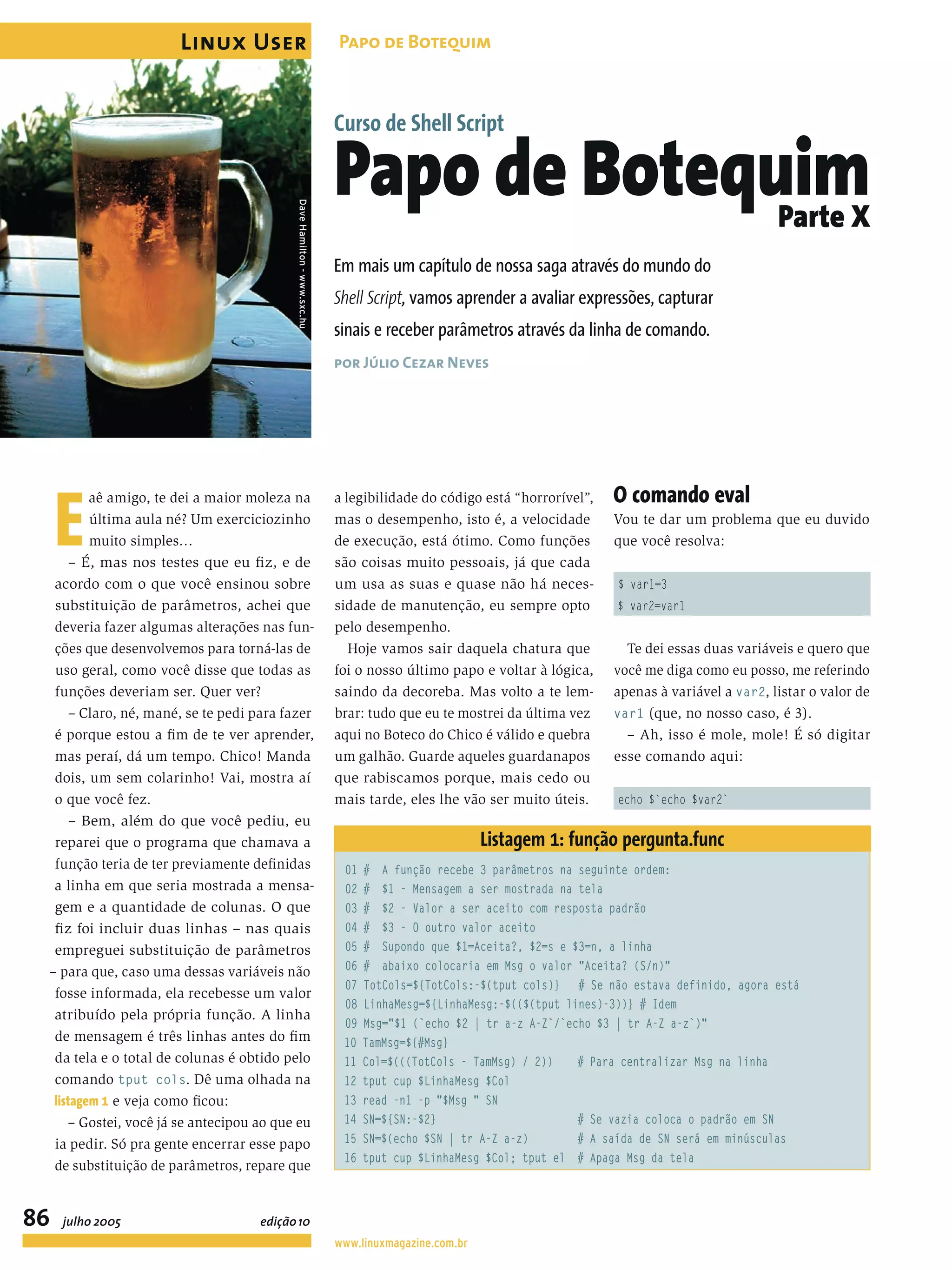 E aê amigo, te dei a maior moleza na última aula né? Um exerciciozinho muito simples… – É, mas nos testes que eu ﬁz, e de acordo com o que você ensinou sobre substituição de parâmetros, achei que deveria fazer algumas alterações nas fun- ções que desenvolvemos para torná-las de uso geral, como você disse que todas as funções deveriam ser. Quer ver? – Claro, né, mané, se te pedi para fazer é porque estou a ﬁm de te ver aprender, mas peraí, dá um tempo. Chico! Manda dois, um sem colarinho! Vai, mostra aí o que você fez. – Bem, além do que você pediu, eu reparei que o programa que chamava a função teria de ter previamente deﬁnidas a linha em que seria mostrada a mensa- gem e a quantidade de colunas. O que ﬁz foi incluir duas linhas – nas quais empreguei substituição de parâmetros – para que, caso uma dessas variáveis não fosse informada, ela recebesse um valor atribuído pela própria função. A linha de mensagem é três linhas antes do ﬁm da tela e o total de colunas é obtido pelo comando tput cols. Dê uma olhada na listagem 1 e veja como ﬁcou: – Gostei, você já se antecipou ao que eu ia pedir. Só pra gente encerrar esse papo de substituição de parâmetros, repare que a legibilidade do código está “horrorível”, mas o desempenho, isto é, a velocidade de execução, está ótimo. Como funções são coisas muito pessoais, já que cada um usa as suas e quase não há neces- sidade de manutenção, eu sempre opto pelo desempenho. Hoje vamos sair daquela chatura que foi o nosso último papo e voltar à lógica, saindo da decoreba. Mas volto a te lem- brar: tudo que eu te mostrei da última vez aqui no Boteco do Chico é válido e quebra um galhão. Guarde aqueles guardanapos que rabiscamos porque, mais cedo ou mais tarde, eles lhe vão ser muito úteis. O comando eval Vou te dar um problema que eu duvido que você resolva: $ var1=3 $ var2=var1 Te dei essas duas variáveis e quero que você me diga como eu posso, me referindo apenas à variável a var2, listar o valor de var1 (que, no nosso caso, é 3). – Ah, isso é mole, mole! É só digitar esse comando aqui: echo $`echo $var2` Listagem 1: função pergunta.func 01 # A função recebe 3 parâmetros na seguinte ordem: 02 # $1 - Mensagem a ser mostrada na tela 03 # $2 - Valor a ser aceito com resposta padrão 04 # $3 - O outro valor aceito 05 # Supondo que $1=Aceita?, $2=s e $3=n, a linha 06 # abaixo colocaria em Msg o valor "Aceita? (S/n)" 07 TotCols=${TotCols:-$(tput cols)} # Se não estava definido, agora está 08 LinhaMesg=${LinhaMesg:-$(($(tput lines)-3))} # Idem 09 Msg="$1 (`echo $2 | tr a-z A-Z`/`echo $3 | tr A-Z a-z`)" 10 TamMsg=${#Msg} 11 Col=$(((TotCols - TamMsg) / 2)) # Para centralizar Msg na linha 12 tput cup $LinhaMesg $Col 13 read -n1 -p "$Msg " SN 14 SN=${SN:-$2} # Se vazia coloca o padrão em SN 15 SN=$(echo $SN | tr A-Z a-z) # A saída de SN será em minúsculas 16 tput cup $LinhaMesg $Col; tput el # Apaga Msg da tela Em mais um capítulo de nossa saga através do mundo do Shell Script, vamos aprender a avaliar expressões, capturar sinais e receber parâmetros através da linha de comando. por Júlio Cezar Neves Curso de Shell Script Papo de BotequimParte X DaveHamilton-www.sxc.hu Linux User 86 Papo de Botequim www.linuxmagazine.com.br julho 2005 edição10 