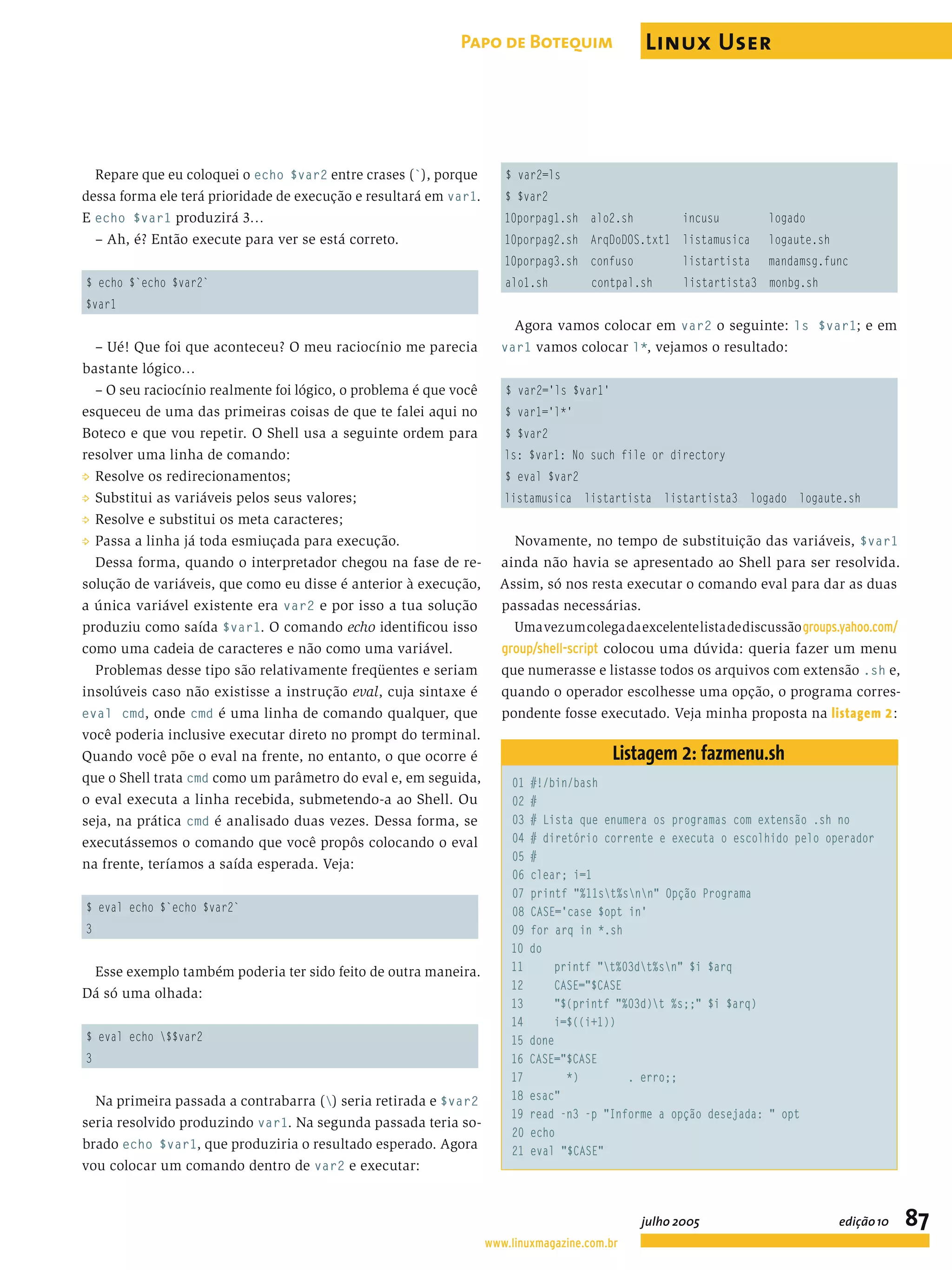Repare que eu coloquei o echo $var2 entre crases (`), porque dessa forma ele terá prioridade de execução e resultará em var1. E echo $var1 produzirá 3… – Ah, é? Então execute para ver se está correto. $ echo $`echo $var2` $var1 – Ué! Que foi que aconteceu? O meu raciocínio me parecia bastante lógico… – O seu raciocínio realmente foi lógico, o problema é que você esqueceu de uma das primeiras coisas de que te falei aqui no Boteco e que vou repetir. O Shell usa a seguinte ordem para resolver uma linha de comando: P Resolve os redirecionamentos; P Substitui as variáveis pelos seus valores; P Resolve e substitui os meta caracteres; P Passa a linha já toda esmiuçada para execução. Dessa forma, quando o interpretador chegou na fase de re- solução de variáveis, que como eu disse é anterior à execução, a única variável existente era var2 e por isso a tua solução produziu como saída $var1. O comando echo identiﬁcou isso como uma cadeia de caracteres e não como uma variável. Problemas desse tipo são relativamente freqüentes e seriam insolúveis caso não existisse a instrução eval, cuja sintaxe é eval cmd, onde cmd é uma linha de comando qualquer, que você poderia inclusive executar direto no prompt do terminal. Quando você põe o eval na frente, no entanto, o que ocorre é que o Shell trata cmd como um parâmetro do eval e, em seguida, o eval executa a linha recebida, submetendo-a ao Shell. Ou seja, na prática cmd é analisado duas vezes. Dessa forma, se executássemos o comando que você propôs colocando o eval na frente, teríamos a saída esperada. Veja: $ eval echo $`echo $var2` 3 Esse exemplo também poderia ter sido feito de outra maneira. Dá só uma olhada: $ eval echo $$var2 3 Na primeira passada a contrabarra () seria retirada e $var2 seria resolvido produzindo var1. Na segunda passada teria so- brado echo $var1, que produziria o resultado esperado. Agora vou colocar um comando dentro de var2 e executar: $ var2=ls $ $var2 10porpag1.sh alo2.sh incusu logado 10porpag2.sh ArqDoDOS.txt1 listamusica logaute.sh 10porpag3.sh confuso listartista mandamsg.func alo1.sh contpal.sh listartista3 monbg.sh Agora vamos colocar em var2 o seguinte: ls $var1; e em var1 vamos colocar l*, vejamos o resultado: $ var2='ls $var1' $ var1='l*' $ $var2 ls: $var1: No such file or directory $ eval $var2 listamusica listartista listartista3 logado logaute.sh Novamente, no tempo de substituição das variáveis, $var1 ainda não havia se apresentado ao Shell para ser resolvida. Assim, só nos resta executar o comando eval para dar as duas passadas necessárias. Umavezumcolegadaexcelentelistadediscussãogroups.yahoo.com/ group/shell-script colocou uma dúvida: queria fazer um menu que numerasse e listasse todos os arquivos com extensão .sh e, quando o operador escolhesse uma opção, o programa corres- pondente fosse executado. Veja minha proposta na listagem 2: Listagem 2: fazmenu.sh 01 #!/bin/bash 02 # 03 # Lista que enumera os programas com extensão .sh no 04 # diretório corrente e executa o escolhido pelo operador 05 # 06 clear; i=1 07 printf "%11st%snn" Opção Programa 08 CASE='case $opt in' 09 for arq in *.sh 10 do 11 printf "t%03dt%sn" $i $arq 12 CASE="$CASE 13 "$(printf "%03d)t %s;;" $i $arq) 14 i=$((i+1)) 15 done 16 CASE="$CASE 17 *) . erro;; 18 esac" 19 read -n3 -p "Informe a opção desejada: " opt 20 echo 21 eval "$CASE" www.linuxmagazine.com.br julho 2005 edição10 87 Papo de Botequim Linux User 