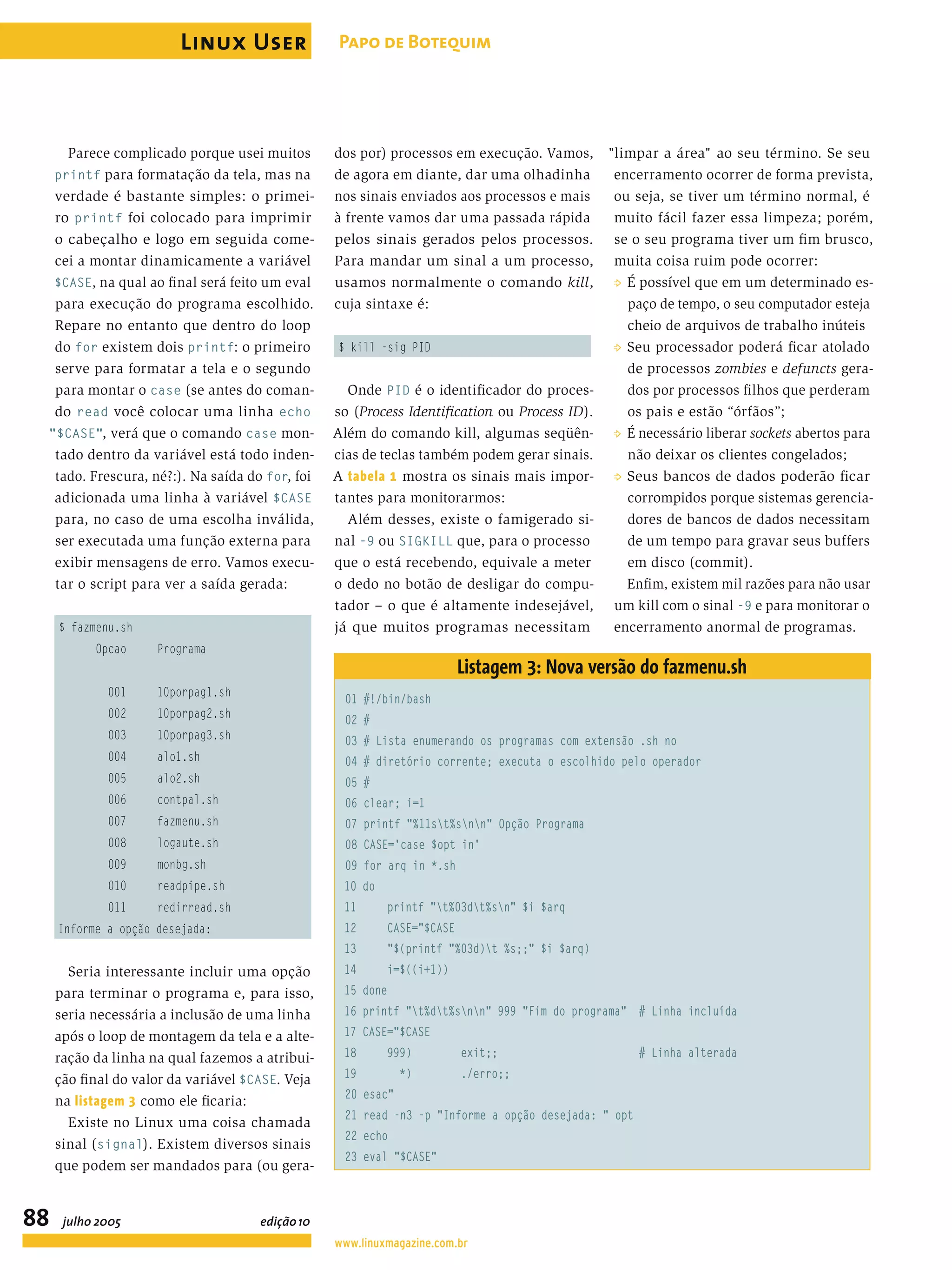 Parece complicado porque usei muitos printf para formatação da tela, mas na verdade é bastante simples: o primei- ro printf foi colocado para imprimir o cabeçalho e logo em seguida come- cei a montar dinamicamente a variável $CASE, na qual ao ﬁnal será feito um eval para execução do programa escolhido. Repare no entanto que dentro do loop do for existem dois printf: o primeiro serve para formatar a tela e o segundo para montar o case (se antes do coman- do read você colocar uma linha echo "$CASE", verá que o comando case mon- tado dentro da variável está todo inden- tado. Frescura, né?:). Na saída do for, foi adicionada uma linha à variável $CASE para, no caso de uma escolha inválida, ser executada uma função externa para exibir mensagens de erro. Vamos execu- tar o script para ver a saída gerada: $ fazmenu.sh Opcao Programa 001 10porpag1.sh 002 10porpag2.sh 003 10porpag3.sh 004 alo1.sh 005 alo2.sh 006 contpal.sh 007 fazmenu.sh 008 logaute.sh 009 monbg.sh 010 readpipe.sh 011 redirread.sh Informe a opção desejada: Seria interessante incluir uma opção para terminar o programa e, para isso, seria necessária a inclusão de uma linha após o loop de montagem da tela e a alte- ração da linha na qual fazemos a atribui- ção ﬁnal do valor da variável $CASE. Veja na listagem 3 como ele ﬁcaria: Existe no Linux uma coisa chamada sinal (signal). Existem diversos sinais que podem ser mandados para (ou gera- dos por) processos em execução. Vamos, de agora em diante, dar uma olhadinha nos sinais enviados aos processos e mais à frente vamos dar uma passada rápida pelos sinais gerados pelos processos. Para mandar um sinal a um processo, usamos normalmente o comando kill, cuja sintaxe é: $ kill -sig PID Onde PID é o identiﬁcador do proces- so (Process Identiﬁcation ou Process ID). Além do comando kill, algumas seqüên- cias de teclas também podem gerar sinais. A tabela 1 mostra os sinais mais impor- tantes para monitorarmos: Além desses, existe o famigerado si- nal -9 ou SIGKILL que, para o processo que o está recebendo, equivale a meter o dedo no botão de desligar do compu- tador – o que é altamente indesejável, já que muitos programas necessitam "limpar a área" ao seu término. Se seu encerramento ocorrer de forma prevista, ou seja, se tiver um término normal, é muito fácil fazer essa limpeza; porém, se o seu programa tiver um ﬁm brusco, muita coisa ruim pode ocorrer: P É possível que em um determinado es- paço de tempo, o seu computador esteja cheio de arquivos de trabalho inúteis P Seu processador poderá ﬁcar atolado de processos zombies e defuncts gera- dos por processos ﬁlhos que perderam os pais e estão “órfãos”; P É necessário liberar sockets abertos para não deixar os clientes congelados; P Seus bancos de dados poderão ﬁcar corrompidos porque sistemas gerencia- dores de bancos de dados necessitam de um tempo para gravar seus buffers em disco (commit). Enﬁm, existem mil razões para não usar um kill com o sinal -9 e para monitorar o encerramento anormal de programas. Listagem 3: Nova versão do fazmenu.sh 01 #!/bin/bash 02 # 03 # Lista enumerando os programas com extensão .sh no 04 # diretório corrente; executa o escolhido pelo operador 05 # 06 clear; i=1 07 printf "%11st%snn" Opção Programa 08 CASE='case $opt in' 09 for arq in *.sh 10 do 11 printf "t%03dt%sn" $i $arq 12 CASE="$CASE 13 "$(printf "%03d)t %s;;" $i $arq) 14 i=$((i+1)) 15 done 16 printf "t%dt%snn" 999 "Fim do programa" # Linha incluída 17 CASE="$CASE 18 999) exit;; # Linha alterada 19 *) ./erro;; 20 esac" 21 read -n3 -p "Informe a opção desejada: " opt 22 echo 23 eval "$CASE" Linux User 88 Papo de Botequim www.linuxmagazine.com.br julho 2005 edição10 