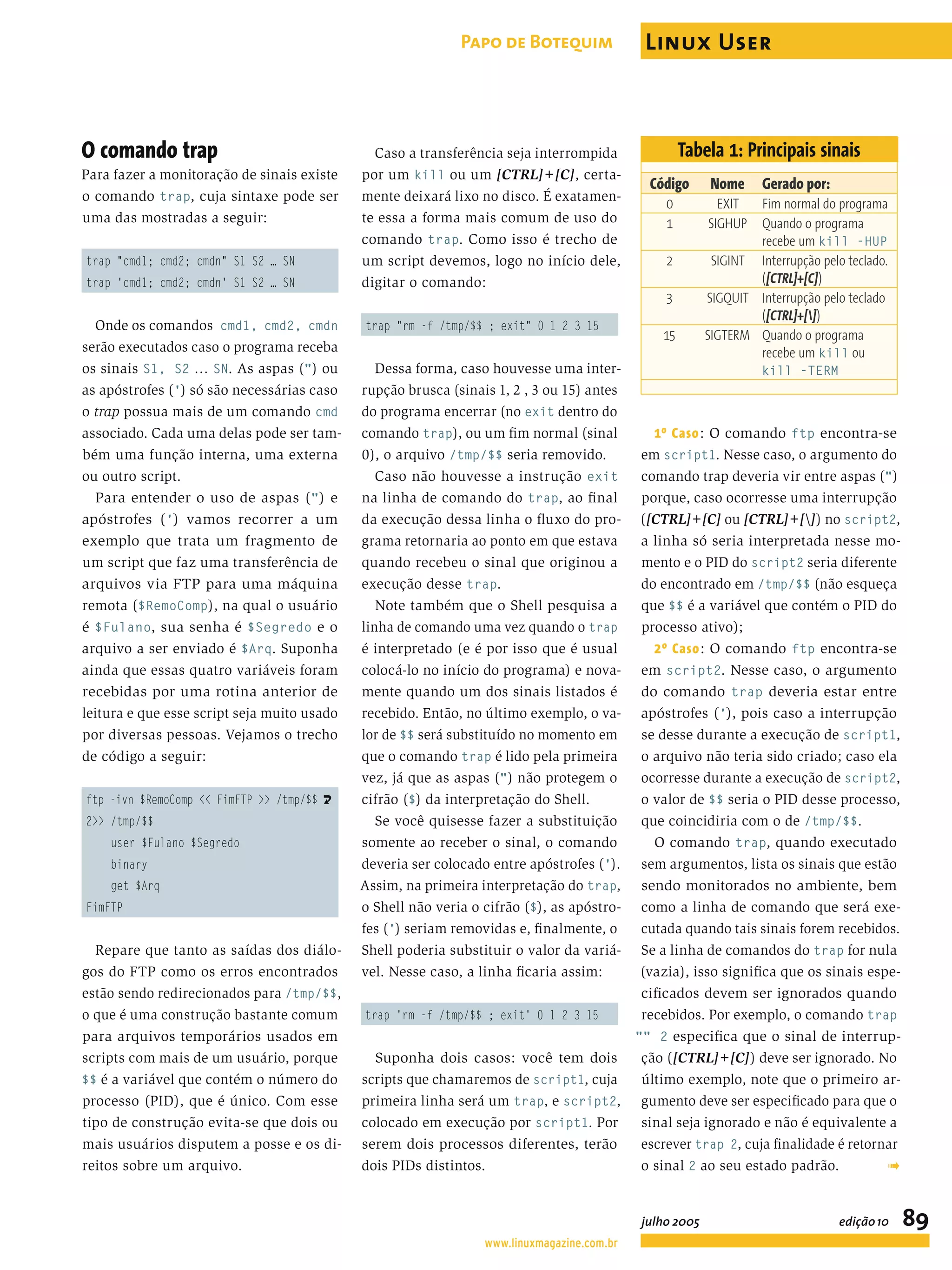 O comando trap Para fazer a monitoração de sinais existe o comando trap, cuja sintaxe pode ser uma das mostradas a seguir: trap "cmd1; cmd2; cmdn" S1 S2 … SN trap 'cmd1; cmd2; cmdn' S1 S2 … SN Onde os comandos cmd1, cmd2, cmdn serão executados caso o programa receba os sinais S1, S2 … SN. As aspas (") ou as apóstrofes (') só são necessárias caso o trap possua mais de um comando cmd associado. Cada uma delas pode ser tam- bém uma função interna, uma externa ou outro script. Para entender o uso de aspas (") e apóstrofes (') vamos recorrer a um exemplo que trata um fragmento de um script que faz uma transferência de arquivos via FTP para uma máquina remota ($RemoComp), na qual o usuário é $Fulano, sua senha é $Segredo e o arquivo a ser enviado é $Arq. Suponha ainda que essas quatro variáveis foram recebidas por uma rotina anterior de leitura e que esse script seja muito usado por diversas pessoas. Vejamos o trecho de código a seguir: ftp -ivn $RemoComp << FimFTP >> /tmp/$$ U 2>> /tmp/$$ user $Fulano $Segredo binary get $Arq FimFTP Repare que tanto as saídas dos diálo- gos do FTP como os erros encontrados estão sendo redirecionados para /tmp/$$, o que é uma construção bastante comum para arquivos temporários usados em scripts com mais de um usuário, porque $$ é a variável que contém o número do processo (PID), que é único. Com esse tipo de construção evita-se que dois ou mais usuários disputem a posse e os di- reitos sobre um arquivo. Caso a transferência seja interrompida por um kill ou um [CTRL]+[C], certa- mente deixará lixo no disco. É exatamen- te essa a forma mais comum de uso do comando trap. Como isso é trecho de um script devemos, logo no início dele, digitar o comando: trap "rm -f /tmp/$$ ; exit" 0 1 2 3 15 Dessa forma, caso houvesse uma inter- rupção brusca (sinais 1, 2 , 3 ou 15) antes do programa encerrar (no exit dentro do comando trap), ou um ﬁm normal (sinal 0), o arquivo /tmp/$$ seria removido. Caso não houvesse a instrução exit na linha de comando do trap, ao ﬁnal da execução dessa linha o ﬂuxo do pro- grama retornaria ao ponto em que estava quando recebeu o sinal que originou a execução desse trap. Note também que o Shell pesquisa a linha de comando uma vez quando o trap é interpretado (e é por isso que é usual colocá-lo no início do programa) e nova- mente quando um dos sinais listados é recebido. Então, no último exemplo, o va- lor de $$ será substituído no momento em que o comando trap é lido pela primeira vez, já que as aspas (") não protegem o cifrão ($) da interpretação do Shell. Se você quisesse fazer a substituição somente ao receber o sinal, o comando deveria ser colocado entre apóstrofes ('). Assim, na primeira interpretação do trap, o Shell não veria o cifrão ($), as apóstro- fes (') seriam removidas e, ﬁnalmente, o Shell poderia substituir o valor da variá- vel. Nesse caso, a linha ﬁcaria assim: trap 'rm -f /tmp/$$ ; exit' 0 1 2 3 15 Suponha dois casos: você tem dois scripts que chamaremos de script1, cuja primeira linha será um trap, e script2, colocado em execução por script1. Por serem dois processos diferentes, terão dois PIDs distintos. 1º Caso: O comando ftp encontra-se em script1. Nesse caso, o argumento do comando trap deveria vir entre aspas (") porque, caso ocorresse uma interrupção ([CTRL]+[C] ou [CTRL]+[]) no script2, a linha só seria interpretada nesse mo- mento e o PID do script2 seria diferente do encontrado em /tmp/$$ (não esqueça que $$ é a variável que contém o PID do processo ativo); 2º Caso: O comando ftp encontra-se em script2. Nesse caso, o argumento do comando trap deveria estar entre apóstrofes ('), pois caso a interrupção se desse durante a execução de script1, o arquivo não teria sido criado; caso ela ocorresse durante a execução de script2, o valor de $$ seria o PID desse processo, que coincidiria com o de /tmp/$$. O comando trap, quando executado sem argumentos, lista os sinais que estão sendo monitorados no ambiente, bem como a linha de comando que será exe- cutada quando tais sinais forem recebidos. Se a linha de comandos do trap for nula (vazia), isso signiﬁca que os sinais espe- ciﬁcados devem ser ignorados quando recebidos. Por exemplo, o comando trap "" 2 especiﬁca que o sinal de interrup- ção ([CTRL]+[C]) deve ser ignorado. No último exemplo, note que o primeiro ar- gumento deve ser especiﬁcado para que o sinal seja ignorado e não é equivalente a escrever trap 2, cuja ﬁnalidade é retornar o sinal 2 ao seu estado padrão. ➟ Tabela 1: Principais sinais Código Nome Gerado por: 0 EXIT Fim normal do programa 1 SIGHUP Quando o programa recebe um kill -HUP 2 SIGINT Interrupção pelo teclado. ([CTRL]+[C]) 3 SIGQUIT Interrupção pelo teclado ([CTRL]+[]) 15 SIGTERM Quando o programa recebe um kill ou kill -TERM www.linuxmagazine.com.br julho 2005 edição10 89 Papo de Botequim Linux User 