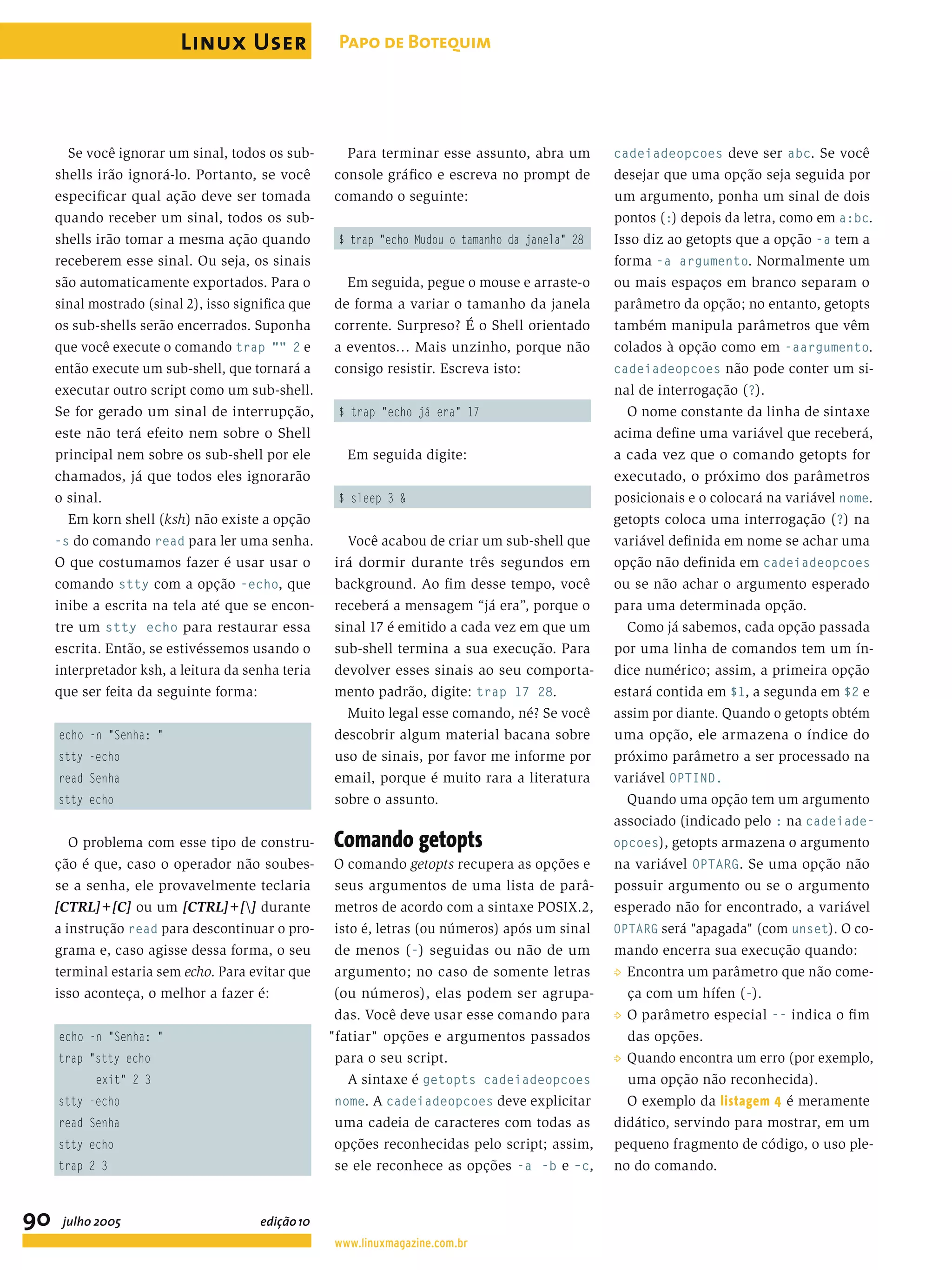 Se você ignorar um sinal, todos os sub- shells irão ignorá-lo. Portanto, se você especiﬁcar qual ação deve ser tomada quando receber um sinal, todos os sub- shells irão tomar a mesma ação quando receberem esse sinal. Ou seja, os sinais são automaticamente exportados. Para o sinal mostrado (sinal 2), isso signiﬁca que os sub-shells serão encerrados. Suponha que você execute o comando trap "" 2 e então execute um sub-shell, que tornará a executar outro script como um sub-shell. Se for gerado um sinal de interrupção, este não terá efeito nem sobre o Shell principal nem sobre os sub-shell por ele chamados, já que todos eles ignorarão o sinal. Em korn shell (ksh) não existe a opção -s do comando read para ler uma senha. O que costumamos fazer é usar usar o comando stty com a opção -echo, que inibe a escrita na tela até que se encon- tre um stty echo para restaurar essa escrita. Então, se estivéssemos usando o interpretador ksh, a leitura da senha teria que ser feita da seguinte forma: echo -n "Senha: " stty -echo read Senha stty echo O problema com esse tipo de constru- ção é que, caso o operador não soubes- se a senha, ele provavelmente teclaria [CTRL]+[C] ou um [CTRL]+[] durante a instrução read para descontinuar o pro- grama e, caso agisse dessa forma, o seu terminal estaria sem echo. Para evitar que isso aconteça, o melhor a fazer é: echo -n "Senha: " trap "stty echo exit" 2 3 stty -echo read Senha stty echo trap 2 3 Para terminar esse assunto, abra um console gráﬁco e escreva no prompt de comando o seguinte: $ trap "echo Mudou o tamanho da janela" 28 Em seguida, pegue o mouse e arraste-o de forma a variar o tamanho da janela corrente. Surpreso? É o Shell orientado a eventos… Mais unzinho, porque não consigo resistir. Escreva isto: $ trap "echo já era" 17 Em seguida digite: $ sleep 3 & Você acabou de criar um sub-shell que irá dormir durante três segundos em background. Ao ﬁm desse tempo, você receberá a mensagem “já era”, porque o sinal 17 é emitido a cada vez em que um sub-shell termina a sua execução. Para devolver esses sinais ao seu comporta- mento padrão, digite: trap 17 28. Muito legal esse comando, né? Se você descobrir algum material bacana sobre uso de sinais, por favor me informe por email, porque é muito rara a literatura sobre o assunto. Comando getopts O comando getopts recupera as opções e seus argumentos de uma lista de parâ- metros de acordo com a sintaxe POSIX.2, isto é, letras (ou números) após um sinal de menos (-) seguidas ou não de um argumento; no caso de somente letras (ou números), elas podem ser agrupa- das. Você deve usar esse comando para "fatiar" opções e argumentos passados para o seu script. A sintaxe é getopts cadeiadeopcoes nome. A cadeiadeopcoes deve explicitar uma cadeia de caracteres com todas as opções reconhecidas pelo script; assim, se ele reconhece as opções -a -b e –c, cadeiadeopcoes deve ser abc. Se você desejar que uma opção seja seguida por um argumento, ponha um sinal de dois pontos (:) depois da letra, como em a:bc. Isso diz ao getopts que a opção -a tem a forma -a argumento. Normalmente um ou mais espaços em branco separam o parâmetro da opção; no entanto, getopts também manipula parâmetros que vêm colados à opção como em -aargumento. cadeiadeopcoes não pode conter um si- nal de interrogação (?). O nome constante da linha de sintaxe acima deﬁne uma variável que receberá, a cada vez que o comando getopts for executado, o próximo dos parâmetros posicionais e o colocará na variável nome. getopts coloca uma interrogação (?) na variável deﬁnida em nome se achar uma opção não deﬁnida em cadeiadeopcoes ou se não achar o argumento esperado para uma determinada opção. Como já sabemos, cada opção passada por uma linha de comandos tem um ín- dice numérico; assim, a primeira opção estará contida em $1, a segunda em $2 e assim por diante. Quando o getopts obtém uma opção, ele armazena o índice do próximo parâmetro a ser processado na variável OPTIND. Quando uma opção tem um argumento associado (indicado pelo : na cadeiade- opcoes), getopts armazena o argumento na variável OPTARG. Se uma opção não possuir argumento ou se o argumento esperado não for encontrado, a variável OPTARG será "apagada" (com unset). O co- mando encerra sua execução quando: P Encontra um parâmetro que não come- ça com um hífen (-). P O parâmetro especial -- indica o ﬁm das opções. P Quando encontra um erro (por exemplo, uma opção não reconhecida). O exemplo da listagem 4 é meramente didático, servindo para mostrar, em um pequeno fragmento de código, o uso ple- no do comando. Linux User 90 Papo de Botequim www.linuxmagazine.com.br julho 2005 edição10 
