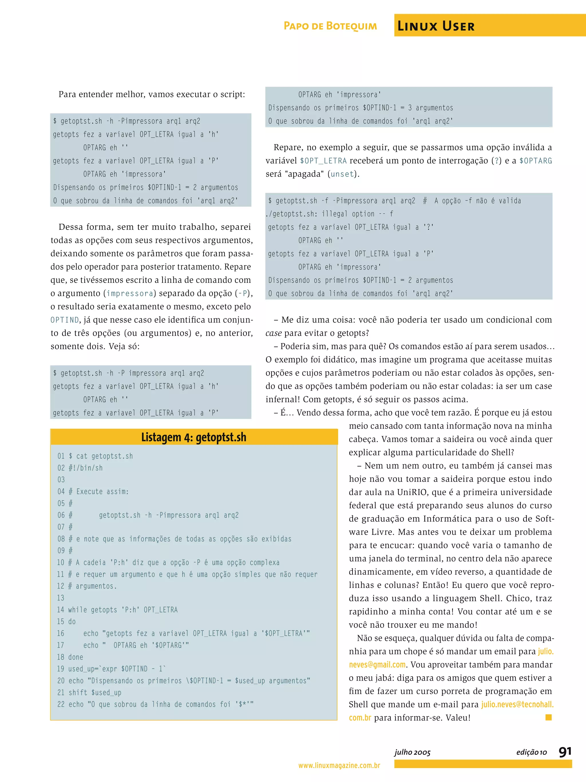 Para entender melhor, vamos executar o script: $ getoptst.sh -h -Pimpressora arq1 arq2 getopts fez a variavel OPT_LETRA igual a 'h' OPTARG eh '' getopts fez a variavel OPT_LETRA igual a 'P' OPTARG eh 'impressora' Dispensando os primeiros $OPTIND-1 = 2 argumentos O que sobrou da linha de comandos foi 'arq1 arq2' Dessa forma, sem ter muito trabalho, separei todas as opções com seus respectivos argumentos, deixando somente os parâmetros que foram passa- dos pelo operador para posterior tratamento. Repare que, se tivéssemos escrito a linha de comando com o argumento (impressora) separado da opção (-P), o resultado seria exatamente o mesmo, exceto pelo OPTIND, já que nesse caso ele identiﬁca um conjun- to de três opções (ou argumentos) e, no anterior, somente dois. Veja só: $ getoptst.sh -h -P impressora arq1 arq2 getopts fez a variavel OPT_LETRA igual a 'h' OPTARG eh '' getopts fez a variavel OPT_LETRA igual a 'P' OPTARG eh 'impressora' Dispensando os primeiros $OPTIND-1 = 3 argumentos O que sobrou da linha de comandos foi 'arq1 arq2' Repare, no exemplo a seguir, que se passarmos uma opção inválida a variável $OPT_LETRA receberá um ponto de interrogação (?) e a $OPTARG será "apagada" (unset). $ getoptst.sh -f -Pimpressora arq1 arq2 # A opção –f não é valida ./getoptst.sh: illegal option -- f getopts fez a variavel OPT_LETRA igual a '?' OPTARG eh '' getopts fez a variavel OPT_LETRA igual a 'P' OPTARG eh 'impressora' Dispensando os primeiros $OPTIND-1 = 2 argumentos O que sobrou da linha de comandos foi 'arq1 arq2' – Me diz uma coisa: você não poderia ter usado um condicional com case para evitar o getopts? – Poderia sim, mas para quê? Os comandos estão aí para serem usados… O exemplo foi didático, mas imagine um programa que aceitasse muitas opções e cujos parâmetros poderiam ou não estar colados às opções, sen- do que as opções também poderiam ou não estar coladas: ia ser um case infernal! Com getopts, é só seguir os passos acima. – É… Vendo dessa forma, acho que você tem razão. É porque eu já estou meio cansado com tanta informação nova na minha cabeça. Vamos tomar a saideira ou você ainda quer explicar alguma particularidade do Shell? – Nem um nem outro, eu também já cansei mas hoje não vou tomar a saideira porque estou indo dar aula na UniRIO, que é a primeira universidade federal que está preparando seus alunos do curso de graduação em Informática para o uso de Soft- ware Livre. Mas antes vou te deixar um problema para te encucar: quando você varia o tamanho de uma janela do terminal, no centro dela não aparece dinamicamente, em vídeo reverso, a quantidade de linhas e colunas? Então! Eu quero que você repro- duza isso usando a linguagem Shell. Chico, traz rapidinho a minha conta! Vou contar até um e se você não trouxer eu me mando! Não se esqueça, qualquer dúvida ou falta de compa- nhia para um chope é só mandar um email para julio. neves@gmail.com. Vou aproveitar também para mandar o meu jabá: diga para os amigos que quem estiver a ﬁm de fazer um curso porreta de programação em Shell que mande um e-mail para julio.neves@tecnohall. com.br para informar-se. Valeu! ■ Listagem 4: getoptst.sh 01 $ cat getoptst.sh 02 #!/bin/sh 03 04 # Execute assim: 05 # 06 # getoptst.sh -h -Pimpressora arq1 arq2 07 # 08 # e note que as informações de todas as opções são exibidas 09 # 10 # A cadeia 'P:h' diz que a opção -P é uma opção complexa 11 # e requer um argumento e que h é uma opção simples que não requer 12 # argumentos. 13 14 while getopts 'P:h' OPT_LETRA 15 do 16 echo "getopts fez a variavel OPT_LETRA igual a '$OPT_LETRA'" 17 echo " OPTARG eh '$OPTARG'" 18 done 19 used_up=`expr $OPTIND – 1` 20 echo "Dispensando os primeiros $OPTIND-1 = $used_up argumentos" 21 shift $used_up 22 echo "O que sobrou da linha de comandos foi '$*'" www.linuxmagazine.com.br julho 2005 edição10 91 Papo de Botequim Linux User 