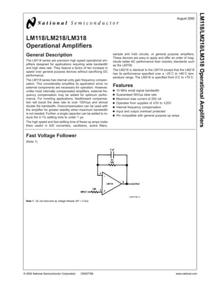 LM118/LM218/LM318 Operational Amplifiers
                                                                                                                August 2000




  LM118/LM218/LM318
  Operational Amplifiers
  General Description                                              sample and hold circuits, or general purpose amplifiers.
                                                                   These devices are easy to apply and offer an order of mag-
  The LM118 series are precision high speed operational am-        nitude better AC performance than industry standards such
  plifiers designed for applications requiring wide bandwidth      as the LM709.
  and high slew rate. They feature a factor of ten increase in
                                                                   The LM218 is identical to the LM118 except that the LM218
  speed over general purpose devices without sacrificing DC
                                                                   has its performance specified over a −25˚C to +85˚C tem-
  performance.
                                                                   perature range. The LM318 is specified from 0˚C to +70˚C.
  The LM118 series has internal unity gain frequency compen-
  sation. This considerably simplifies its application since no
  external components are necessary for operation. However,        Features
  unlike most internally compensated amplifiers, external fre-     n   15 MHz small signal bandwidth
  quency compensation may be added for optimum perfor-             n   Guaranteed 50V/µs slew rate
  mance. For inverting applications, feedforward compensa-         n   Maximum bias current of 250 nA
  tion will boost the slew rate to over 150V/µs and almost         n   Operates from supplies of ± 5V to ± 20V
  double the bandwidth. Overcompensation can be used with          n   Internal frequency compensation
  the amplifier for greater stability when maximum bandwidth
                                                                   n   Input and output overload protected
  is not needed. Further, a single capacitor can be added to re-
                                                                   n   Pin compatible with general purpose op amps
  duce the 0.1% settling time to under 1 µs.
  The high speed and fast settling time of these op amps make
  them useful in A/D converters, oscillators, active filters,


  Fast Voltage Follower
  (Note 1)




                                                                               DS007766-13

  Note 1: Do not hard-wire as voltage follower (R1 ≥ 5 kΩ)




© 2000 National Semiconductor Corporation          DS007766                                                    www.national.com
 